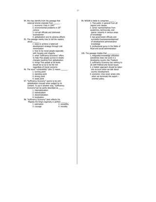 27 
94. We may identify from the passage that 
external shocks originate from ______ . 
1. economic crisis in 1997 
2. environmental problems in 20th 
century 
3. corrupt officials and dishonest 
businessmen 
4. globalization and its adverse effects 
95. The passage mainly tries to tell the readers 
about ______ . 
1. ways to achieve a balanced 
development strategy through cost 
minimization 
2. how to be moral people especially 
with honesty and integrity 
3. what “Sufficiency Economy” offers 
to help Thai people survive in drastic 
changes resulting from globalization 
4. things Thai people at all levels 
should do so as to be the rich 
regardless of moral concerns 
96. The word “vulnerability” (line 3) means ______ . 
1. turning point 
2. standing point 
3. strong point 
4. weak point 
97. “Sufficiency Economy” seems to be anti-globalization 
concept when judged by its 
content. To put it another way, “Sufficiency 
Economy”can be partly described as ____ . 
1. internationalism 
2. individualism 
3. decentralization 
4. localization 
98. “Sufficiency Economy” best reflects His 
Majesty the King’s ingenuity in perfect ______ . 
1. estimation 2. versatility 
3. courage 4. morality 
99. NESDB is liable to comprises _____ . 
1. Thai public in general from all 
regions and classes 
2. senior representatives from 
academics, technocrats, and 
specia l experts in various areas 
of knowledge 
3. top government officials and 
successful businessmendeprived 
of development administration 
knowledge 
4. professional gurus in the fields of 
fiscal and social administration 
100. The passage implies that ___________. 
1. integrated knowledge utilization 
sometimes does not work in a 
developing country like Thailand. 
2. sufficiency Economy has nothing to 
do with Political and Social issues. 
3. a holistic approach should be taken 
into account when we talk about 
country development. 
4. economic crisis never arises only 
when we terminate the export – 
oriented policy. 
 