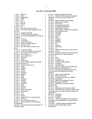 28 
ABCD 03 	
 O-NET 
1. PQR 1. What’s up 
2. PQR 2. seems 
3. PQR 3. exaggerating 
4. PQR 3. sweat 
5. PQR 1. said 
6. PQR 1. For sure 
7. PQR 4. After All 
8. PQR 2. Can we 
9. PQR 4. but 
10. PQR 2. How about some ice cream ? 
11. PQR 1. How many foreign languages do you 
use well ? 
12. PQR 3. I speak it quite well 
13. PQR 4. What about working evenings ? 
14. PQR 2. he must sometimes listen to the guest’s 
complaints. 
15. PQR 3. I think so. 
16. PQR 1. a top secret 
17. PQR 2. I beg your pardon ? 
18. PQR 2. What an invaluable lecture ! 
19. PQR 1. Give me a ring 
20. PQR 3. one man’s meat is another man’s 
poison 
21. PQR 2. It serves him right 
22. PQR 3. I have the butterflies in my stomach 
23. PQR 1. Be my guest , here is the key 
24. PQR 1. How do you do ? 
25. PQR 2. Do you need a ride ? 
26. PQR 4. Stay tuned 
27. PQR 1. careful 
28. PQR 2. Shake a leg ! 
29. PQR 2. make sure the shopkeeper has given 
you the right money now 
30. PQR 1. I think it must be yours. 
31. PQR 2. limited 
32. PQR 2. stubborn 
33. PQR 3. inhibits 
34. PQR 4. refer to 
35. PQR 4. spreading 
36. PQR 4. prestige 
37. PQR 1. viable 
38. PQR 1. clique 
39. PQR 1. abdicated 
40. PQR 1. lucrative 
41. PQR 1. necessary 
42. PQR 2. expresses 
43. PQR 3. kinds 
44. PQR 1. accuse of 
45. PQR 4. entertain 
46. PQR 4. good – recognized 
47. PQR 4. philosopher 
48. PQR 3. who 
49. PQR 2. wash 
50. PQR 4. another 
51. PQR 3. whose mother is a medical doctor 
52. PQR 1. didn’t rise 
53. PQR 3. took the chocolate and ran 
54. PQR 1. the last meeting of the two famous 
representatives 
55. PQR 4. Criticizing mainly the administration of 
the present board 
56. PQR 1. DVDs resemble compact discs 
57. PQR 3. Thailand’s OTOP program encouraged 
villagers to improve local product quality and 
marketing 
58. PQR 4. patients will often wear retainers 
59. PQR 3. largest, most, museums 
60. PQR 2. Prior to that 
61. PQR 2. the average temperature 
62. PQR 3. its projected continuation 
63. PQR 1. during the 20th century 
64. PQR 2. solar variation combined with volcanoes 
65. PQR 3. environmental science 
66. PQR 3. continually 
67. PQR 2. Therefore 
68. PQR 4. survival 
69. PQR 2. Along 
70. PQR 4. confusion 
71. PQR 2. explained 
72. PQR 4. guidelines 
73. PQR 3. for 
74. PQR 2. behave 
75. PQR 1. considerate 
76. PQR 4. 10 
77. PQR 1. withdrawed the course in time with the 
lecturer’s consent 
78. PQR 4. a student attends a course regularly but 
it is not required for him to take the exams 
79. PQR 3. I 
80. PQR 4. trips 
81. PQR 1. Be aware 
82. PQR 2. computer users 
83. PQR 4. not using shared software 
84. PQR 4. a program 
85. PQR 1. lost information 
86. PQR 2. That was because they encountered an 
economic ordeal from globalization era. 
87. PQR 1. this leads to a guideline to help Thais 
earn a good living and defeat the economic 
problems 
88. PQR 2. cause – effect justification 
89. PQR 3. about 30 years ago 
90. PQR 4. To recover from crisis and establish 
sustainable development 
91. PQR 4. apply the knowledge with moral 
awareness focusing on grassroots 
92. PQR 3. middle path, prudence, protection 
against shocks 
93. PQR 1. vital 
94. PQR 4. globalization and its adverse effects 
95. PQR 3. what “Sufficiency Economy” offers to help 
Thai people survive in drastic changes resulting from 
globalization 
96. PQR 4. weak point 
97. PQR 4. localization 
98. PQR 2. versatility 
99. PQR 2. senior representatives from academics, 
technocrats, and special experts in various areas of 
knowledge 
100. PQR 3 . a holistic approach should be taken 
into account when we talk about country 
development. 
