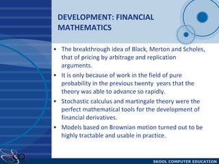DEVELOPMENT: FINANCIAL MATHEMATICS The breakthrough idea of Black, Merton and Scholes, that of pricing by arbitrage and replication arguments. It is only because of work in the field of pure probability in the previous twenty  years that the theory was able to advance so rapidly.  Stochastic calculus and martingale theory were the perfect mathematical tools for the development of financial derivatives. Models based on Brownian motion turned out to be highly tractable and usable in practice.  