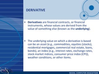 DERIVATIVE  Derivatives  are financial contracts, or financial instruments, whose values are derived from the value of something else (known as the  underlying ).  The underlying value on which a derivative is based can be an asset (e.g., commodities, equities (stocks), residential mortgages, commercial real estate, loans, bonds), an index (e.g., interest rates, exchange rates, stock market indices, consumer price index (CPI)), weather conditions, or other items.  
