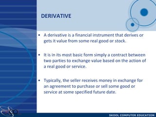 DERIVATIVE  A derivative is a financial instrument that derives or gets it value from some real good or stock.  It is in its most basic form simply a contract between two parties to exchange value based on the action of a real good or service.  Typically, the seller receives money in exchange for an agreement to purchase or sell some good or service at some specified future date. 