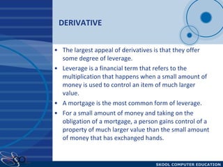 DERIVATIVE  The largest appeal of derivatives is that they offer some degree of leverage.  Leverage is a financial term that refers to the multiplication that happens when a small amount of money is used to control an item of much larger value.  A mortgage is the most common form of leverage.  For a small amount of money and taking on the obligation of a mortgage, a person gains control of a property of much larger value than the small amount of money that has exchanged hands.  