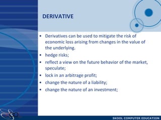 DERIVATIVE  Derivatives can be used to mitigate the risk of economic loss arising from changes in the value of the underlying.  hedge risks; reflect a view on the future behavior of the market, speculate; lock in an arbitrage profit; change the nature of a liability; change the nature of an investment; 