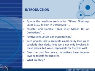 INTRODUCTION By now the headlines are familiar: “Gibson Greetings Loses $19.7 Million in Derivatives” . . .  “Procter and Gamble Takes $157 Million Hit on Derivatives” . . .  “Derivatives Losses Bankrupt Barings.”  Such popular press accounts could easily lead us to conclude that derivatives were not only involved in these losses, but were responsible for them as well.  Over the past few years, derivatives have become inviting targets for criticism.  What are they? 