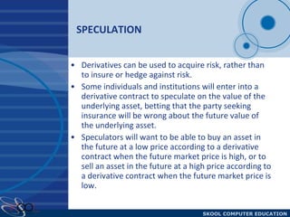 SPECULATION Derivatives can be used to acquire risk, rather than to insure or hedge against risk.  Some individuals and institutions will enter into a derivative contract to speculate on the value of the underlying asset, betting that the party seeking insurance will be wrong about the future value of the underlying asset.  Speculators will want to be able to buy an asset in the future at a low price according to a derivative contract when the future market price is high, or to sell an asset in the future at a high price according to a derivative contract when the future market price is low. 
