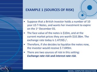 EXAMPLE 1 (SOURCES OF RISK) Suppose that a British investor holds a number of 10 year US T-Notes, and wants her investment to expire on the 1 st  December 01.  The face value of the notes is $10 m , and at the current market prices they are worth $10.38 m . The exchange rate today is 1.4726$ / . Therefore, if she decides to liquidize the notes now, the investor would receive $ 7.049 m. There are two sources of risk in this setting:  Exchange rate risk  and  interest rate risk . 