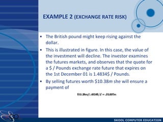 EXAMPLE 2  (EXCHANGE RATE RISK) The British pound might keep rising against the dollar.  This is illustrated in figure. In this case, the value of the investment will decline. The investor examines the futures markets, and observes that the quote for a $ / Pounds exchange rate future that expires on the 1st December 01 is 1.4834$ / Pounds.  By selling futures worth $10.38 m  she will ensure a payment of 
