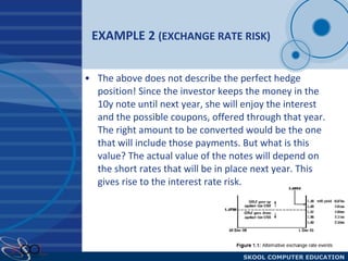 EXAMPLE 2  (EXCHANGE RATE RISK) The above does not describe the perfect hedge position! Since the investor keeps the money in the 10y note until next year, she will enjoy the interest and the possible coupons, offered through that year. The right amount to be converted would be the one that will include those payments. But what is this value? The actual value of the notes will depend on the short rates that will be in place next year. This gives rise to the interest rate risk. 