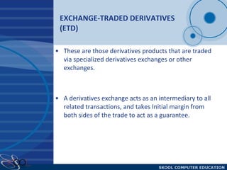 EXCHANGE-TRADED DERIVATIVES (ETD)   These are those derivatives products that are traded via specialized derivatives exchanges or other exchanges. A derivatives exchange acts as an intermediary to all related transactions, and takes Initial margin from both sides of the trade to act as a guarantee.  
