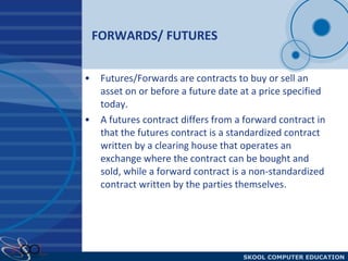 FORWARDS/ FUTURES Futures/Forwards are contracts to buy or sell an asset on or before a future date at a price specified today.  A futures contract differs from a forward contract in that the futures contract is a standardized contract written by a clearing house that operates an exchange where the contract can be bought and sold, while a forward contract is a non-standardized contract written by the parties themselves. 