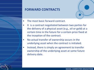 FORWARD CONTRACTS The most basic forward contract .  It  is a contract negotiated between two parties for the delivery of a physical asset (e.g., oil or gold) at a certain time in the future for a certain price fixed at the inception of the contract.  No actual transfer of ownership occurs in the underlying asset when the contract is initiated. Instead, there is simply an agreement to transfer ownership of the underlying asset at some future delivery date.  
