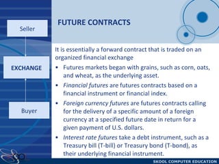 FUTURE CONTRACTS Futures markets began with grains, such as corn, oats, and wheat, as the underlying asset.  Financial futures  are futures contracts based on a financial instrument or financial index.  Foreign currency futures  are futures contracts calling for the delivery of a specific amount of a foreign currency at a specified future date in return for a given payment of U.S. dollars. Interest rate futures  take a debt instrument, such as a Treasury bill (T-bill) or Treasury bond (T-bond), as their underlying financial instrument. EXCHANGE Seller Buyer It is essentially a forward contract that is traded on an organized financial exchange 