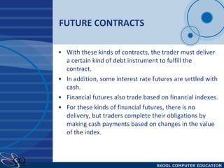 FUTURE CONTRACTS With these kinds of contracts, the trader must deliver a certain kind of debt instrument to fulfill the contract.  In addition, some interest rate futures are settled with cash.  Financial futures also trade based on financial indexes.  For these kinds of financial futures, there is no delivery, but traders complete their obligations by making cash payments based on changes in the value of the index. 