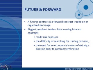 FUTURE & FORWARD A futures contract is a forward contract traded on an organized exchange. Biggest problems traders face in using forward contracts:  credit risk exposure the difficulty of searching for trading partners,  the need for an economical means of exiting a position prior to contract termination 