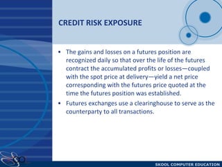 CREDIT RISK EXPOSURE The gains and losses on a futures position are recognized daily so that over the life of the futures contract the accumulated profits or losses—coupled with the spot price at delivery—yield a net price corresponding with the futures price quoted at the time the futures position was established.  Futures exchanges use a clearinghouse to serve as the counterparty to all transactions. 
