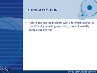 EXITING A POSITION A third and related problem with a forward contract is the difficulty in exiting a position, short of actually completing delivery. 