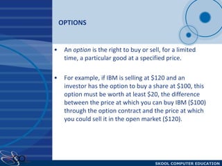 OPTIONS An  option  is the right to buy or sell, for a limited time, a particular good at a specified price. For example, if IBM is selling at $120 and an investor has the option to buy a share at $100, this option must be worth at least $20, the difference between the price at which you can buy IBM ($100) through the option contract and the price at which you could sell it in the open market ($120). 