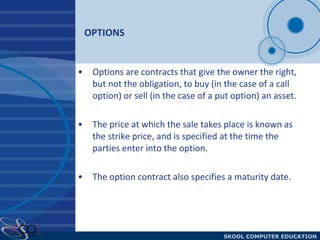 OPTIONS Options are contracts that give the owner the right, but not the obligation, to buy (in the case of a call option) or sell (in the case of a put option) an asset. The price at which the sale takes place is known as the strike price, and is specified at the time the parties enter into the option.  The option contract also specifies a maturity date. 
