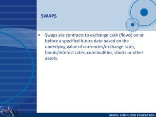 SWAPS Swaps are contracts to exchange cash (flows) on or before a specified future date based on the underlying value of currencies/exchange rates, bonds/interest rates, commodities, stocks or other assets. 