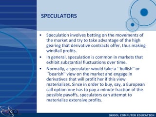 SPECULATORS Speculation involves betting on the movements of the market and try to take advantage of the high gearing that derivative contracts offer, thus making windfall profits. In general, speculation is common in markets that exhibit substantial fluctuations over time. Normally, a speculator would take a ``bullish'' or ``bearish'' view on the market and engage in derivatives that will profit her if this view materializes. Since in order to buy, say, a European call option one has to pay a minute fraction of the possible payoffs, speculators can attempt to materialize extensive profits. 
