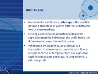 ARBITRAGE In economics and finance,  arbitrage  is the practice of taking advantage of a price differential between two or more markets:  Striking a combination of matching deals that capitalize upon the imbalance, the profit being the difference between the market prices.  When used by academics, an arbitrage is a transaction that involves no negative cash flow at any probabilistic or temporal state and a positive cash flow in at least one state; in simple terms, a risk-free profit.  