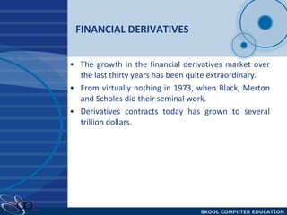 FINANCIAL DERIVATIVES The growth in the financial derivatives market over the last thirty years has been quite extraordinary.  From virtually nothing in 1973, when Black, Merton and Scholes did their seminal work. Derivatives contracts today has grown to several trillion dollars.  