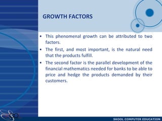 GROWTH FACTORS This phenomenal growth can be attributed to two factors. The first, and most important, is the natural need that the products fulfill.  The second factor is the parallel development of the financial mathematics needed for banks to be able to price and hedge the products demanded by their customers.  