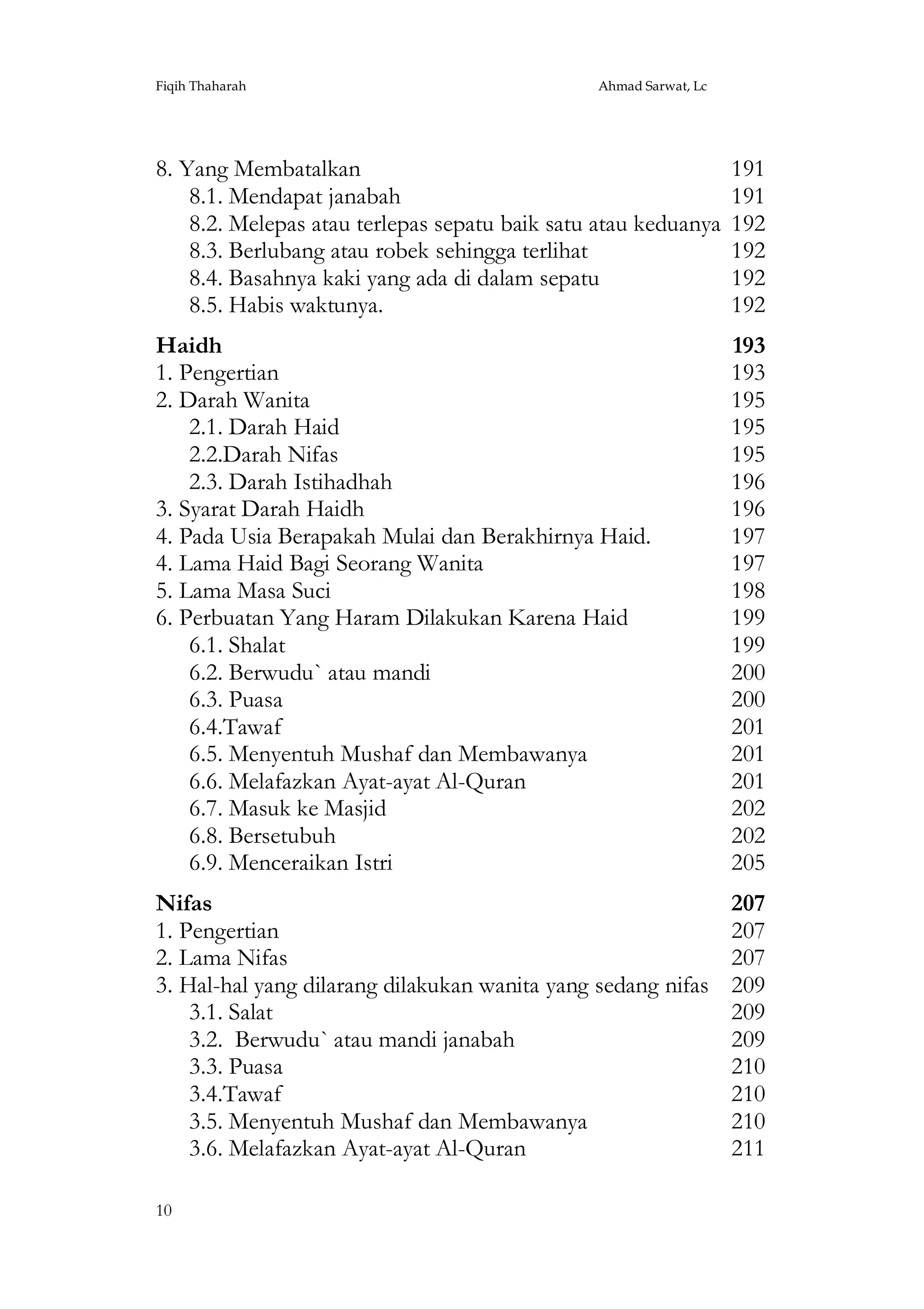 Fiqih Thaharah

Ahmad Sarwat, Lc

8. Yang Membatalkan
8.1. Mendapat janabah
8.2. Melepas atau terlepas sepatu baik satu atau keduanya
8.3. Berlubang atau robek sehingga terlihat
8.4. Basahnya kaki yang ada di dalam sepatu
8.5. Habis waktunya.

191
191
192
192
192
192

Haidh
1. Pengertian
2. Darah Wanita
2.1. Darah Haid
2.2.Darah Nifas
2.3. Darah Istihadhah
3. Syarat Darah Haidh
4. Pada Usia Berapakah Mulai dan Berakhirnya Haid.
4. Lama Haid Bagi Seorang Wanita
5. Lama Masa Suci
6. Perbuatan Yang Haram Dilakukan Karena Haid
6.1. Shalat
6.2. Berwudu` atau mandi
6.3. Puasa
6.4.Tawaf
6.5. Menyentuh Mushaf dan Membawanya
6.6. Melafazkan Ayat-ayat Al-Quran
6.7. Masuk ke Masjid
6.8. Bersetubuh
6.9. Menceraikan Istri

193
193
195
195
195
196
196
197
197
198
199
199
200
200
201
201
201
202
202
205

Nifas
1. Pengertian
2. Lama Nifas
3. Hal-hal yang dilarang dilakukan wanita yang sedang nifas
3.1. Salat
3.2. Berwudu` atau mandi janabah
3.3. Puasa
3.4.Tawaf
3.5. Menyentuh Mushaf dan Membawanya
3.6. Melafazkan Ayat-ayat Al-Quran

207
207
207
209
209
209
210
210
210
211

10

 