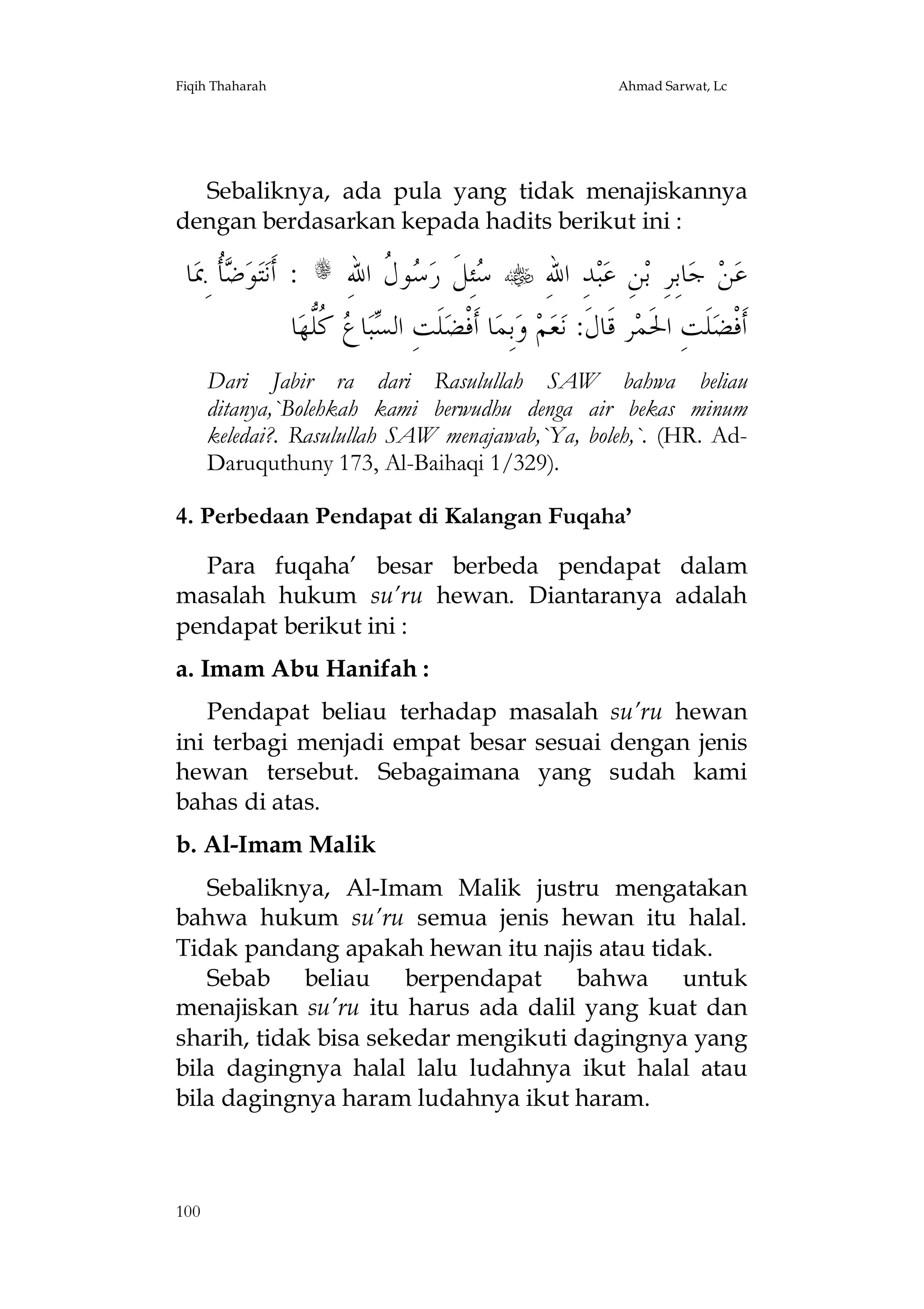 Fiqih Thaharah

Ahmad Sarwat, Lc

Sebaliknya, ada pula yang tidak menajiskannya
dengan berdasarkan kepada hadits berikut ini :

‫ﺎ‬‫ﹸ ِﲟ‬ ‫ﻮ‬‫ﺘ‬‫ : ﺃﹶﻧ‬s ِ‫ﻮ ﹸ ﺍﷲ‬ ‫ﺌِﻞﹶ ﺭ‬  ِ‫ﺪِ ﺍﷲ‬‫ﺒ‬‫ﻦِ ﻋ‬‫ﺎﺑِﺮِ ﺑ‬‫ ﺟ‬‫ﻦ‬‫ﻋ‬
‫ﺿﺄ‬
‫ﺳ ﺳﻝ‬
‫ﺎ‬‫ ﹸﱡﻬ‬ ‫ﺎ‬‫ﺒ‬ ‫ﻠﹶﺖِ ﺍﻟ‬‫ﺎ ﺃﹶﻓﹾﻀ‬‫ﺑِﻤ‬‫ ﻭ‬‫ﻢ‬‫ﻌ‬‫ﺮ ﻗﹶﺎﻝﹶ: ﻧ‬‫ﻠﹶﺖِ ﺍﳊﹶﻤ‬‫ﺃﹶﻓﹾﻀ‬
‫ﺴ ﻉ ﻛﻠ‬
Dari Jabir ra dari Rasulullah SAW bahwa beliau
ditanya,`Bolehkah kami berwudhu denga air bekas minum
keledai?. Rasulullah SAW menajawab,`Ya, boleh,`. (HR. AdDaruquthuny 173, Al-Baihaqi 1/329).
4. Perbedaan Pendapat di Kalangan Fuqaha’
Para fuqaha’ besar berbeda pendapat dalam
masalah hukum su’ru hewan. Diantaranya adalah
pendapat berikut ini :
a. Imam Abu Hanifah :
Pendapat beliau terhadap masalah su’ru hewan
ini terbagi menjadi empat besar sesuai dengan jenis
hewan tersebut. Sebagaimana yang sudah kami
bahas di atas.
b. Al-Imam Malik
Sebaliknya, Al-Imam Malik justru mengatakan
bahwa hukum su’ru semua jenis hewan itu halal.
Tidak pandang apakah hewan itu najis atau tidak.
Sebab beliau berpendapat bahwa untuk
menajiskan su’ru itu harus ada dalil yang kuat dan
sharih, tidak bisa sekedar mengikuti dagingnya yang
bila dagingnya halal lalu ludahnya ikut halal atau
bila dagingnya haram ludahnya ikut haram.

100

 