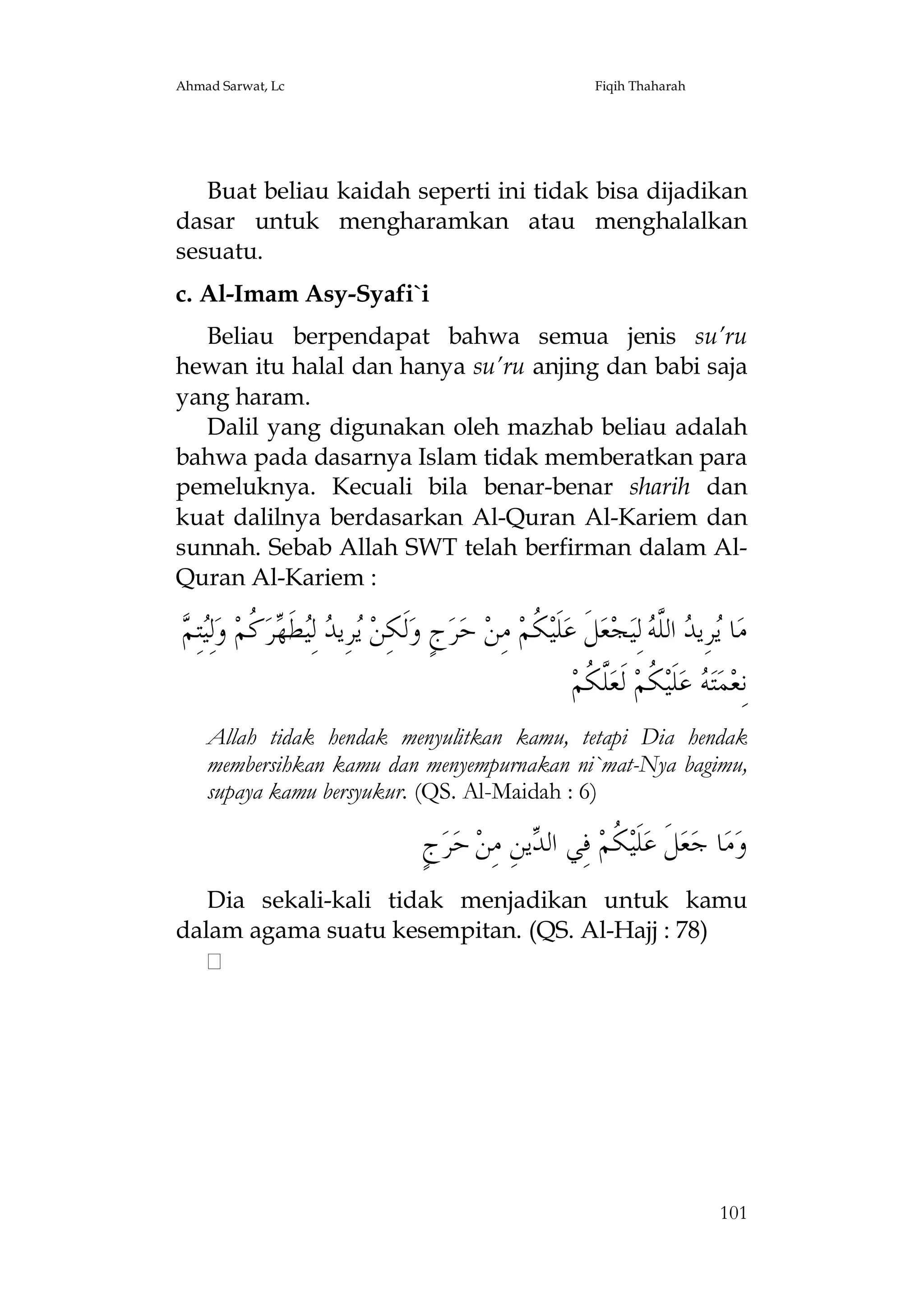 Ahmad Sarwat, Lc

Fiqih Thaharah

Buat beliau kaidah seperti ini tidak bisa dijadikan
dasar untuk mengharamkan atau menghalalkan
sesuatu.
c. Al-Imam Asy-Syafi`i
Beliau berpendapat bahwa semua jenis su’ru
hewan itu halal dan hanya su’ru anjing dan babi saja
yang haram.
Dalil yang digunakan oleh mazhab beliau adalah
bahwa pada dasarnya Islam tidak memberatkan para
pemeluknya. Kecuali bila benar-benar sharih dan
kuat dalilnya berdasarkan Al-Quran Al-Kariem dan
sunnah. Sebab Allah SWT telah berfirman dalam AlQuran Al-Kariem :

‫ ﻛ ﻴﻢ‬ ‫ﻳ ﺪ ﻴ‬
 ِ‫ﺘ‬ِ‫ﻟ‬‫ ﻭ‬‫ ﹸﻢ‬‫ﻄﹶﻬﺮ‬ِ‫ ﻟ‬ ‫ﺮِﻳ‬ ‫ﻟﹶﻜِﻦ‬‫ﺝٍ ﻭ‬‫ﺮ‬‫ ﺣ‬‫ ﻣِﻦ‬‫ ﹸﻢ‬‫ﻠﹶﻴ‬‫ﻞﹶ ﻋ‬‫ﻌ‬‫ﺠ‬‫ ﻟِﻴ‬ ‫ ﺍﻟﱠ‬ ‫ﺮِﻳ‬ ‫ﺎ‬‫ﻣ‬
‫ﻜ‬
‫ﻳ ﺪ ﻠﻪ‬
‫ﱠ ﹸﻢ‬‫ ﻟﹶﻌ‬‫ ﹸﻢ‬‫ﻠﹶﻴ‬‫ ﻋ‬ ‫ﺘ‬‫ﻤ‬‫ﻧِﻌ‬
‫ﻪ ﻜ ﻠﻜ‬
Allah tidak hendak menyulitkan kamu, tetapi Dia hendak
membersihkan kamu dan menyempurnakan ni`mat-Nya bagimu,
supaya kamu bersyukur. (QS. Al-Maidah : 6)

ٍ‫ﺝ‬‫ﺮ‬‫ ﺣ‬‫ﻳﻦِ ﻣِﻦ‬ ‫ ﻓِﻲ ﺍﻟ‬‫ ﹸﻢ‬‫ﻠﹶﻴ‬‫ﻞﹶ ﻋ‬‫ﻌ‬‫ﺎ ﺟ‬‫ﻣ‬‫ﻭ‬
‫ﺪ‬
‫ﻜ‬
Dia sekali-kali tidak menjadikan untuk kamu
dalam agama suatu kesempitan. (QS. Al-Hajj : 78)

101

 