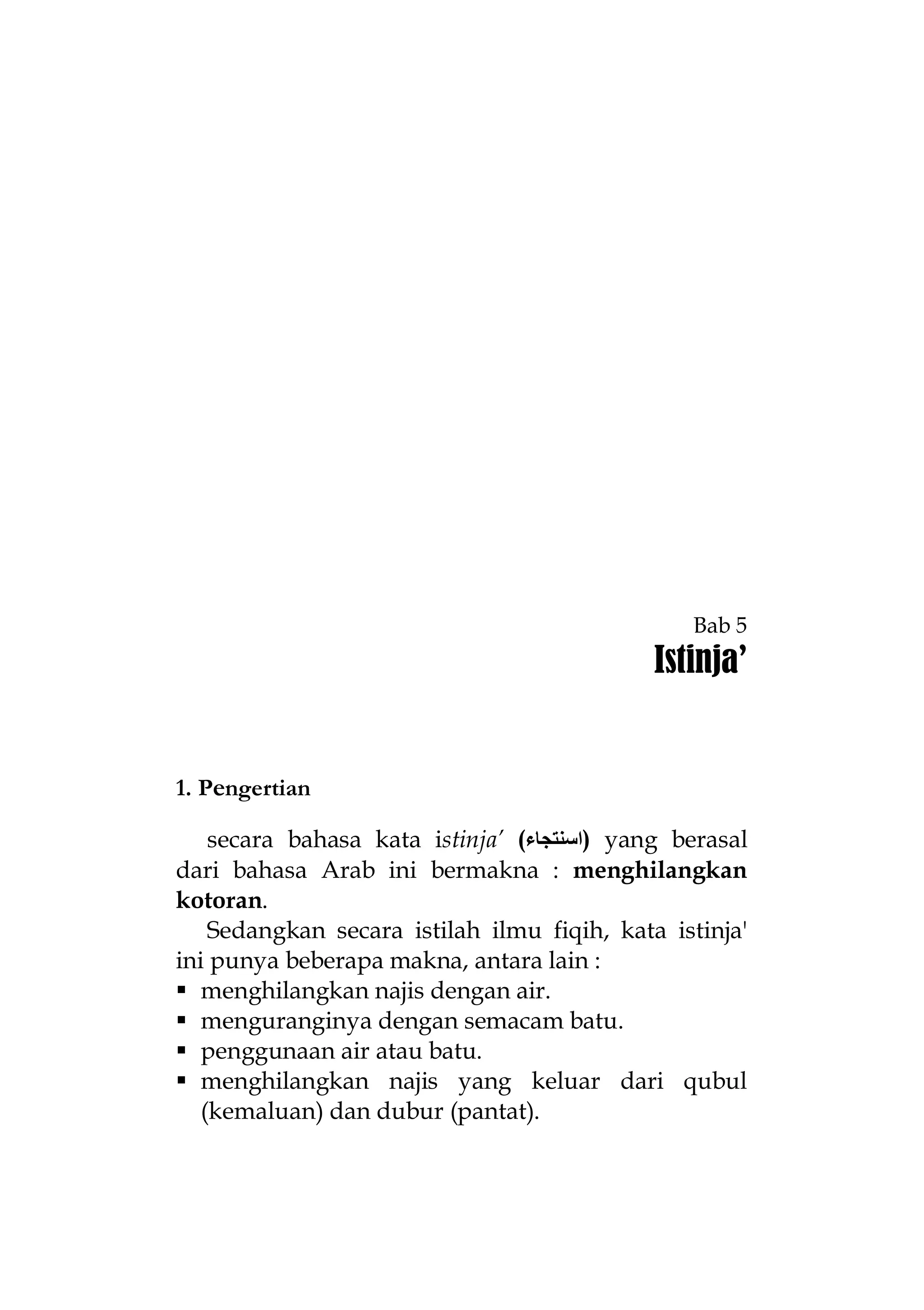 Bab 5

Istinja’

1. Pengertian
secara bahasa kata istinja’ (‫ )اﺳﻨﺘﺠﺎء‬yang berasal
dari bahasa Arab ini bermakna : menghilangkan
kotoran.
Sedangkan secara istilah ilmu fiqih, kata istinja'
ini punya beberapa makna, antara lain :
 menghilangkan najis dengan air.
 menguranginya dengan semacam batu.
 penggunaan air atau batu.
 menghilangkan najis yang keluar dari qubul
(kemaluan) dan dubur (pantat).

 
