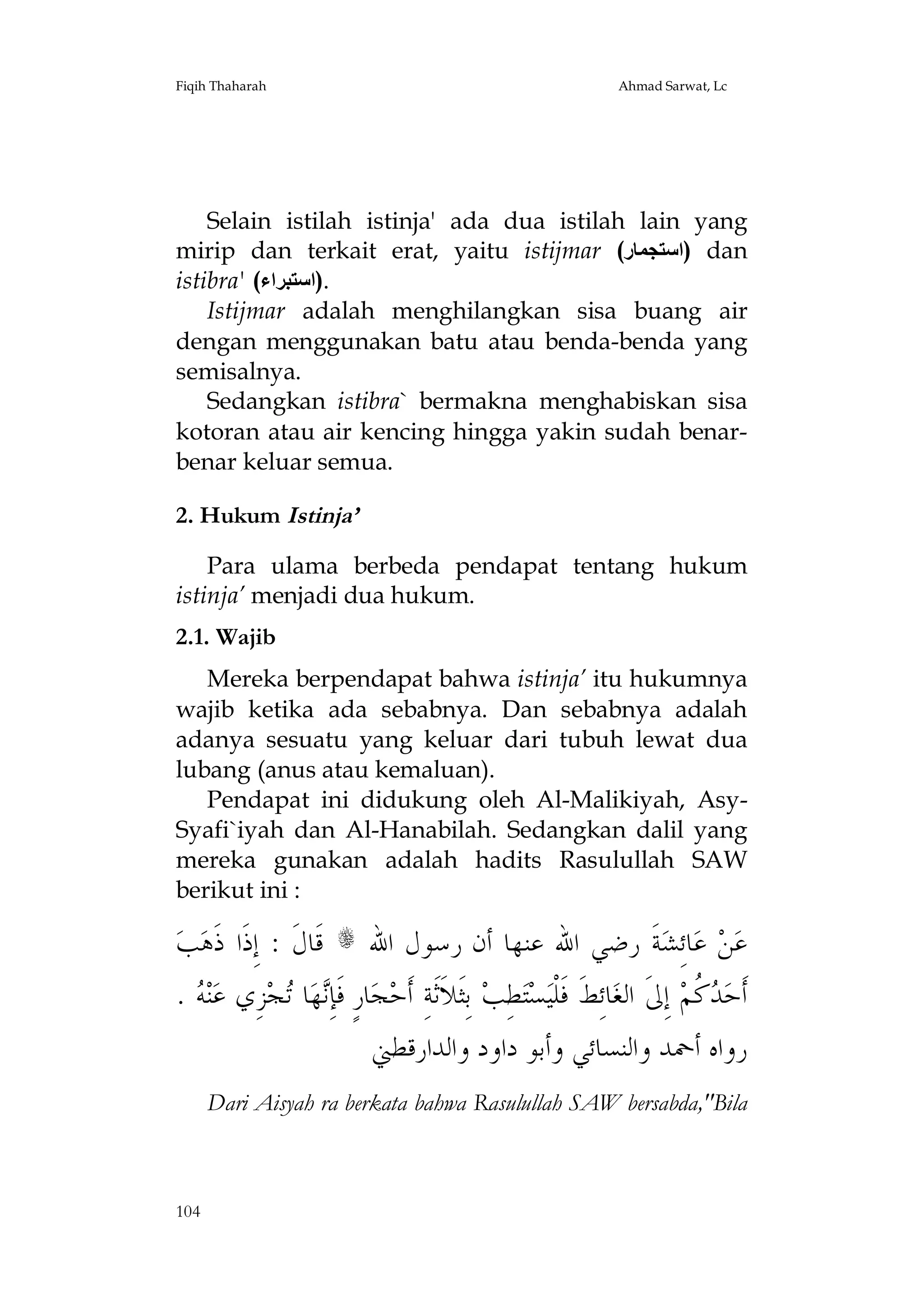 Fiqih Thaharah

Ahmad Sarwat, Lc

Selain istilah istinja' ada dua istilah lain yang
mirip dan terkait erat, yaitu istijmar (‫ )اﺳﺘﺠﻤﺎر‬dan
istibra' (‫.)اﺳﺘﺒﺮاء‬
Istijmar adalah menghilangkan sisa buang air
dengan menggunakan batu atau benda-benda yang
semisalnya.
Sedangkan istibra` bermakna menghabiskan sisa
kotoran atau air kencing hingga yakin sudah benarbenar keluar semua.
2. Hukum Istinja’
Para ulama berbeda pendapat tentang hukum
istinja’ menjadi dua hukum.
2.1. Wajib
Mereka berpendapat bahwa istinja’ itu hukumnya
wajib ketika ada sebabnya. Dan sebabnya adalah
adanya sesuatu yang keluar dari tubuh lewat dua
lubang (anus atau kemaluan).
Pendapat ini didukung oleh Al-Malikiyah, AsySyafi`iyah dan Al-Hanabilah. Sedangkan dalil yang
mereka gunakan adalah hadits Rasulullah SAW
berikut ini :

‫ﺐ‬‫ ﻗﹶﺎﻝﹶ : ﺇِﺫﹶﺍ ﺫﹶﻫ‬s ‫ﺔﹶ ﺭﺿﻲ ﺍﷲ ﻋﻨﻬﺎ ﺃﻥ ﺭﺳﻮﻝ ﺍﷲ‬‫ﺎﺋِﺸ‬‫ ﻋ‬‫ﻦ‬‫ﻋ‬
.  ‫ﻨ‬‫ﺰِﻱ ﻋ‬‫ﺠ‬ ‫ﺎ‬‫ﻬ‬ِ‫ﺎﺭٍ ﻓﹶﺈ‬‫ﺠ‬‫ ﺑِﺜﹶﻼﹶﺛﹶﺔِ ﺃﹶﺣ‬‫ﻄِﺐ‬‫ﺘ‬‫ﺴ‬‫ﺎﺋِﻂﹶ ﻓﹶﻠﹾﻴ‬‫ ﺇِﱃﹶ ﺍﻟﻐ‬‫ ﹸﻢ‬ ‫ﺃﹶﺣ‬
‫ﻪ‬
‫ﻧ ﺗ‬
‫ﺪﻛ‬
‫ﺭﻭﺍﻩ ﺃﲪﺪ ﻭﺍﻟﻨﺴﺎﺋﻲ ﻭﺃﺑﻮ ﺩﺍﻭﺩ ﻭﺍﻟﺪﺍﺭﻗﻄﲏ‬
Dari Aisyah ra berkata bahwa Rasulullah SAW bersabda,"Bila

104

 