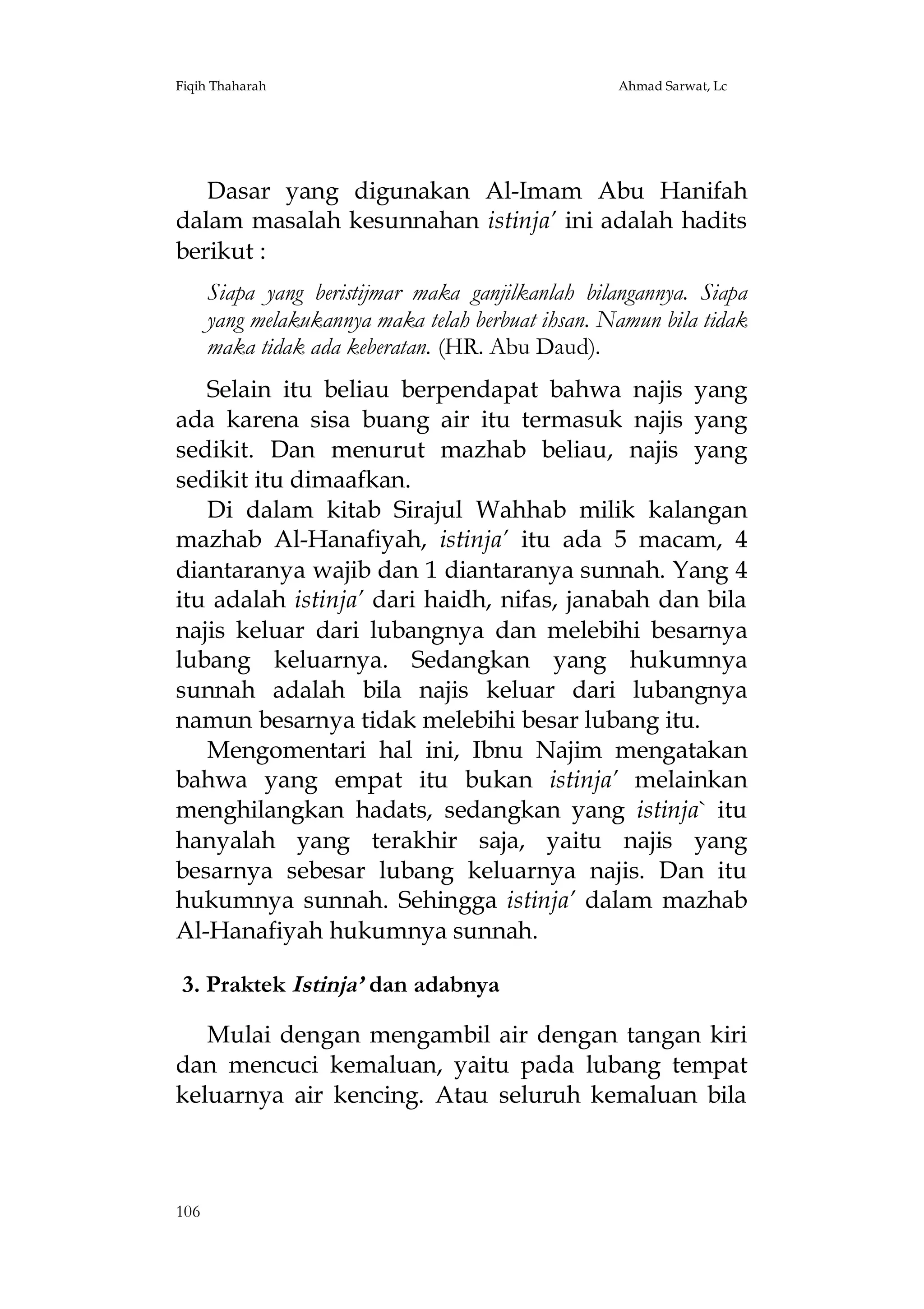 Fiqih Thaharah

Ahmad Sarwat, Lc

Dasar yang digunakan Al-Imam Abu Hanifah
dalam masalah kesunnahan istinja’ ini adalah hadits
berikut :
Siapa yang beristijmar maka ganjilkanlah bilangannya. Siapa
yang melakukannya maka telah berbuat ihsan. Namun bila tidak
maka tidak ada keberatan. (HR. Abu Daud).
Selain itu beliau berpendapat bahwa najis yang
ada karena sisa buang air itu termasuk najis yang
sedikit. Dan menurut mazhab beliau, najis yang
sedikit itu dimaafkan.
Di dalam kitab Sirajul Wahhab milik kalangan
mazhab Al-Hanafiyah, istinja’ itu ada 5 macam, 4
diantaranya wajib dan 1 diantaranya sunnah. Yang 4
itu adalah istinja’ dari haidh, nifas, janabah dan bila
najis keluar dari lubangnya dan melebihi besarnya
lubang keluarnya. Sedangkan yang hukumnya
sunnah adalah bila najis keluar dari lubangnya
namun besarnya tidak melebihi besar lubang itu.
Mengomentari hal ini, Ibnu Najim mengatakan
bahwa yang empat itu bukan istinja’ melainkan
menghilangkan hadats, sedangkan yang istinja` itu
hanyalah yang terakhir saja, yaitu najis yang
besarnya sebesar lubang keluarnya najis. Dan itu
hukumnya sunnah. Sehingga istinja’ dalam mazhab
Al-Hanafiyah hukumnya sunnah.
3. Praktek Istinja’ dan adabnya
Mulai dengan mengambil air dengan tangan kiri
dan mencuci kemaluan, yaitu pada lubang tempat
keluarnya air kencing. Atau seluruh kemaluan bila

106

 