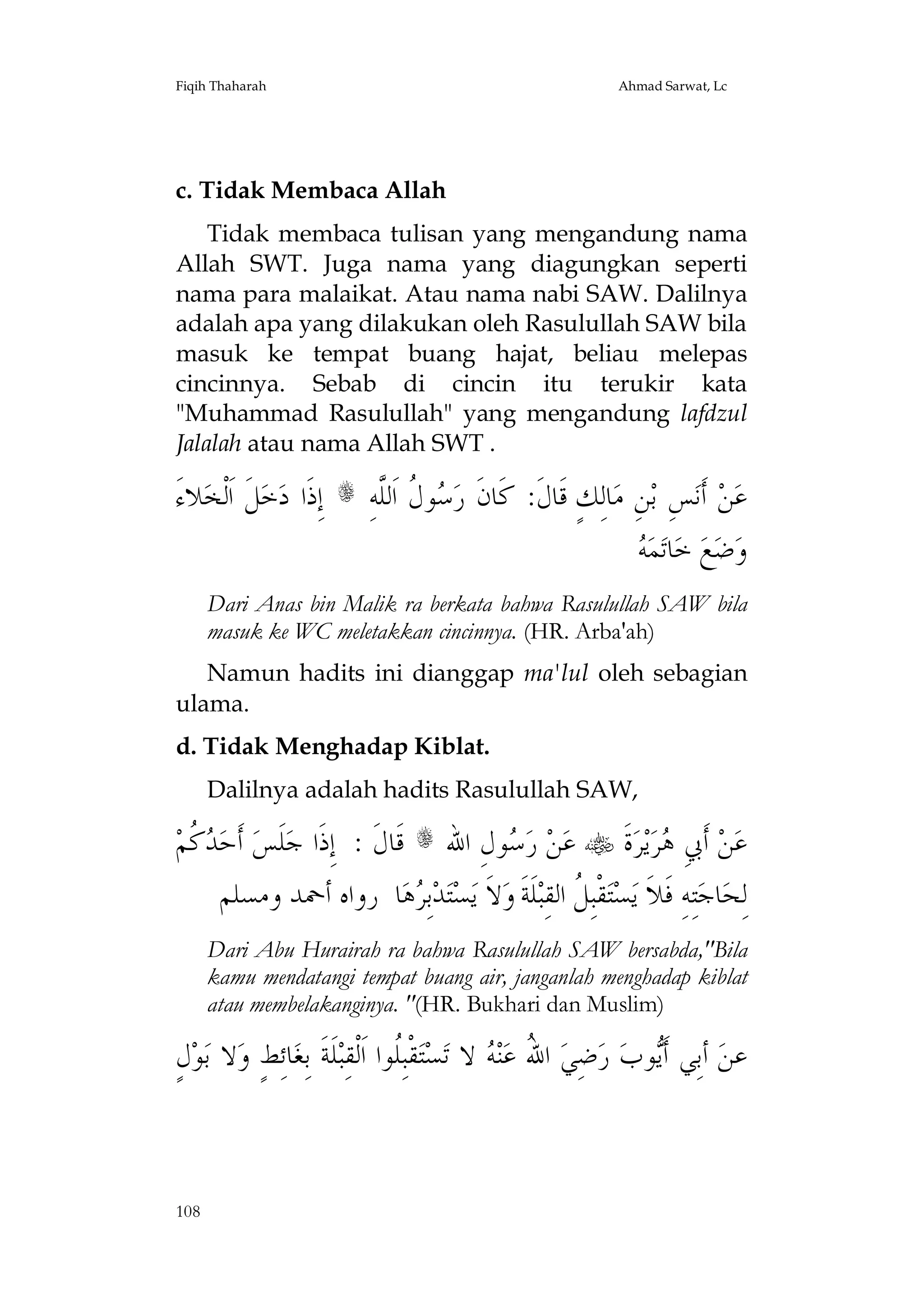 Fiqih Thaharah

Ahmad Sarwat, Lc

c. Tidak Membaca Allah
Tidak membaca tulisan yang mengandung nama
Allah SWT. Juga nama yang diagungkan seperti
nama para malaikat. Atau nama nabi SAW. Dalilnya
adalah apa yang dilakukan oleh Rasulullah SAW bila
masuk ke tempat buang hajat, beliau melepas
cincinnya. Sebab di cincin itu terukir kata
"Muhammad Rasulullah" yang mengandung lafdzul
Jalalah atau nama Allah SWT .

َ‫ﻼﺀ‬‫ﻞﹶ ﺍﹶﻟﹾﺨ‬‫ ﺇِﺫﹶﺍ ﺩﺧ‬s ِ‫ﻮ ﹸ ﺍﹶﻟﱠﻪ‬ ‫ﺎﻟِﻚٍ ﻗﹶﺎﻝﹶ: ﻛﹶﺎﻥﹶ ﺭ‬‫ﻦِ ﻣ‬‫ﺲِ ﺑ‬‫ ﺃﹶﻧ‬‫ﻦ‬‫ﻋ‬

‫ﺳﻝ ﻠ‬
‫ﻪ‬
 ‫ﻤ‬‫ﺎﺗ‬‫ ﺧ‬‫ﻊ‬‫ﺿ‬‫ﻭ‬
Dari Anas bin Malik ra berkata bahwa Rasulullah SAW bila
masuk ke WC meletakkan cincinnya. (HR. Arba'ah)
Namun hadits ini dianggap ma'lul oleh sebagian
ulama.
d. Tidak Menghadap Kiblat.
Dalilnya adalah hadits Rasulullah SAW,

‫ ﹸﻢ‬ ‫ ﺃﹶﺣ‬‫ﻠﹶﺲ‬‫ ﻗﹶﺎﻝﹶ : ﺇِﺫﹶﺍ ﺟ‬s ‫ﻮﻝِ ﺍﷲ‬ ‫ ﺭ‬‫ﻦ‬‫ ﻋ‬ ‫ﺓﹶ‬‫ﺮ‬‫ﻳ‬‫ﺮ‬ ِ‫ ﺃﹶﰊ‬‫ﻦ‬‫ﻋ‬
‫ﺪﻛ‬
‫ﺳ‬
‫ﻫ‬
‫ﺎ ﺭﻭﺍﻩ ﺃﲪﺪ ﻭﻣﺴﻠﻢ‬‫ﻫ‬ ِ‫ﺑ‬‫ﺪ‬‫ﺘ‬‫ﺴ‬‫ﻻﹶ ﻳ‬‫ﻠﹶﺔﹶ ﻭ‬‫ﻘﹾﺒِ ﹸ ﺍﻟﻘِﺒ‬‫ﺘ‬‫ﺴ‬‫ﺘِﻪِ ﻓﹶﻼﹶ ﻳ‬‫ﺎﺟ‬‫ﻟِﺤ‬
‫ﺮ‬
‫ﻞ‬
Dari Abu Hurairah ra bahwa Rasulullah SAW bersabda,"Bila
kamu mendatangi tempat buang air, janganlah menghadap kiblat
atau membelakanginya. "(HR. Bukhari dan Muslim)

ٍ‫ﻝ‬‫ﻮ‬‫ﻻ ﺑ‬‫ﺎﺋِﻂٍ ﻭ‬‫ﻠﹶﺔﹶ ﺑِﻐ‬‫ﻘﹾﺒِﹸﻮﺍ ﺍﹶﻟﹾﻘِﺒ‬‫ﺘ‬‫ﺴ‬‫ ﻻ ﺗ‬ ‫ﻨ‬‫ ﺍ ُ ﻋ‬‫ﺿِﻲ‬‫ ﺭ‬‫ﻮﺏ‬‫ ﺃﺑِﻲ ﺃﹶ‬‫ﻋﻦ‬
‫ﻠ‬
‫ﷲ ﻪ‬
‫ﻳ‬

108

 