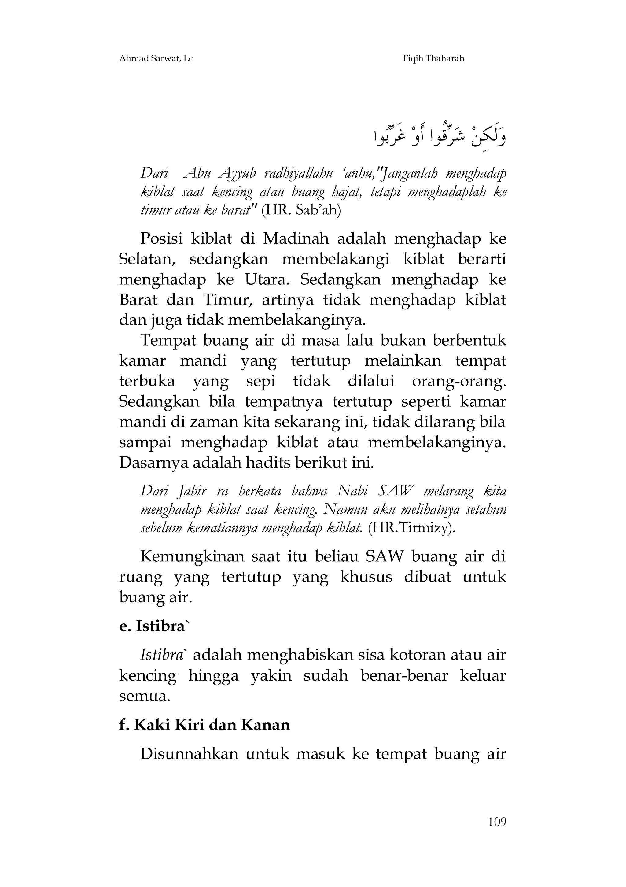 Ahmad Sarwat, Lc

Fiqih Thaharah

‫ﻮﺍ‬ ‫ ﻏﹶ‬‫ﹸﻮﺍ ﺃﹶﻭ‬ ‫ ﺷ‬‫ﻟﹶﻜِﻦ‬‫ﻭ‬
‫ﺮﺑ‬
‫ﺮﻗ‬
Dari Abu Ayyub radhiyallahu ‘anhu,"Janganlah menghadap
kiblat saat kencing atau buang hajat, tetapi menghadaplah ke
timur atau ke barat" (HR. Sab’ah)
Posisi kiblat di Madinah adalah menghadap ke
Selatan, sedangkan membelakangi kiblat berarti
menghadap ke Utara. Sedangkan menghadap ke
Barat dan Timur, artinya tidak menghadap kiblat
dan juga tidak membelakanginya.
Tempat buang air di masa lalu bukan berbentuk
kamar mandi yang tertutup melainkan tempat
terbuka yang sepi tidak dilalui orang-orang.
Sedangkan bila tempatnya tertutup seperti kamar
mandi di zaman kita sekarang ini, tidak dilarang bila
sampai menghadap kiblat atau membelakanginya.
Dasarnya adalah hadits berikut ini.
Dari Jabir ra berkata bahwa Nabi SAW melarang kita
menghadap kiblat saat kencing. Namun aku melihatnya setahun
sebelum kematiannya menghadap kiblat. (HR.Tirmizy).
Kemungkinan saat itu beliau SAW buang air di
ruang yang tertutup yang khusus dibuat untuk
buang air.
e. Istibra`
Istibra` adalah menghabiskan sisa kotoran atau air
kencing hingga yakin sudah benar-benar keluar
semua.
f. Kaki Kiri dan Kanan
Disunnahkan untuk masuk ke tempat buang air

109

 