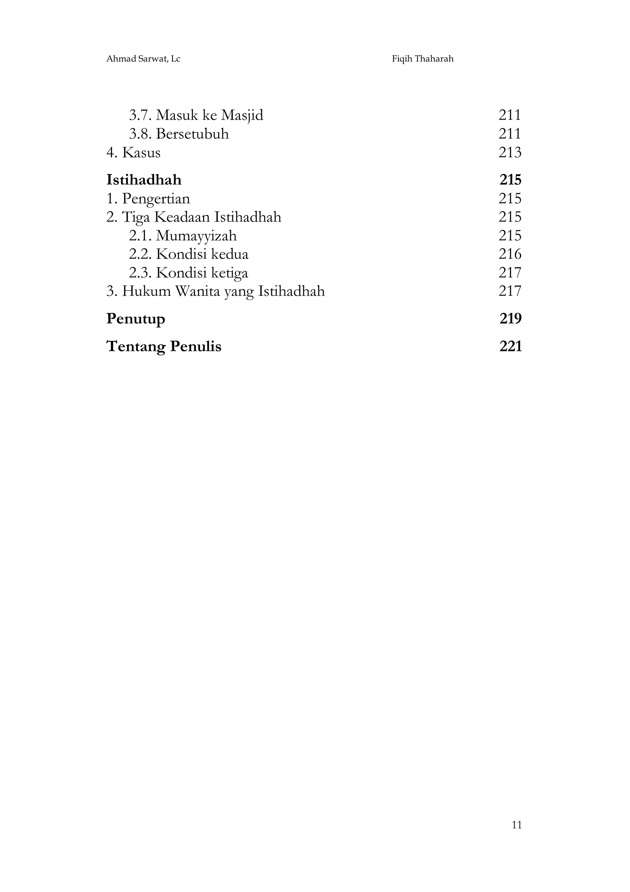 Ahmad Sarwat, Lc

Fiqih Thaharah

3.7. Masuk ke Masjid
3.8. Bersetubuh
4. Kasus

211
211
213

Istihadhah
1. Pengertian
2. Tiga Keadaan Istihadhah
2.1. Mumayyizah
2.2. Kondisi kedua
2.3. Kondisi ketiga
3. Hukum Wanita yang Istihadhah

215
215
215
215
216
217
217

Penutup

219

Tentang Penulis

221

11

 