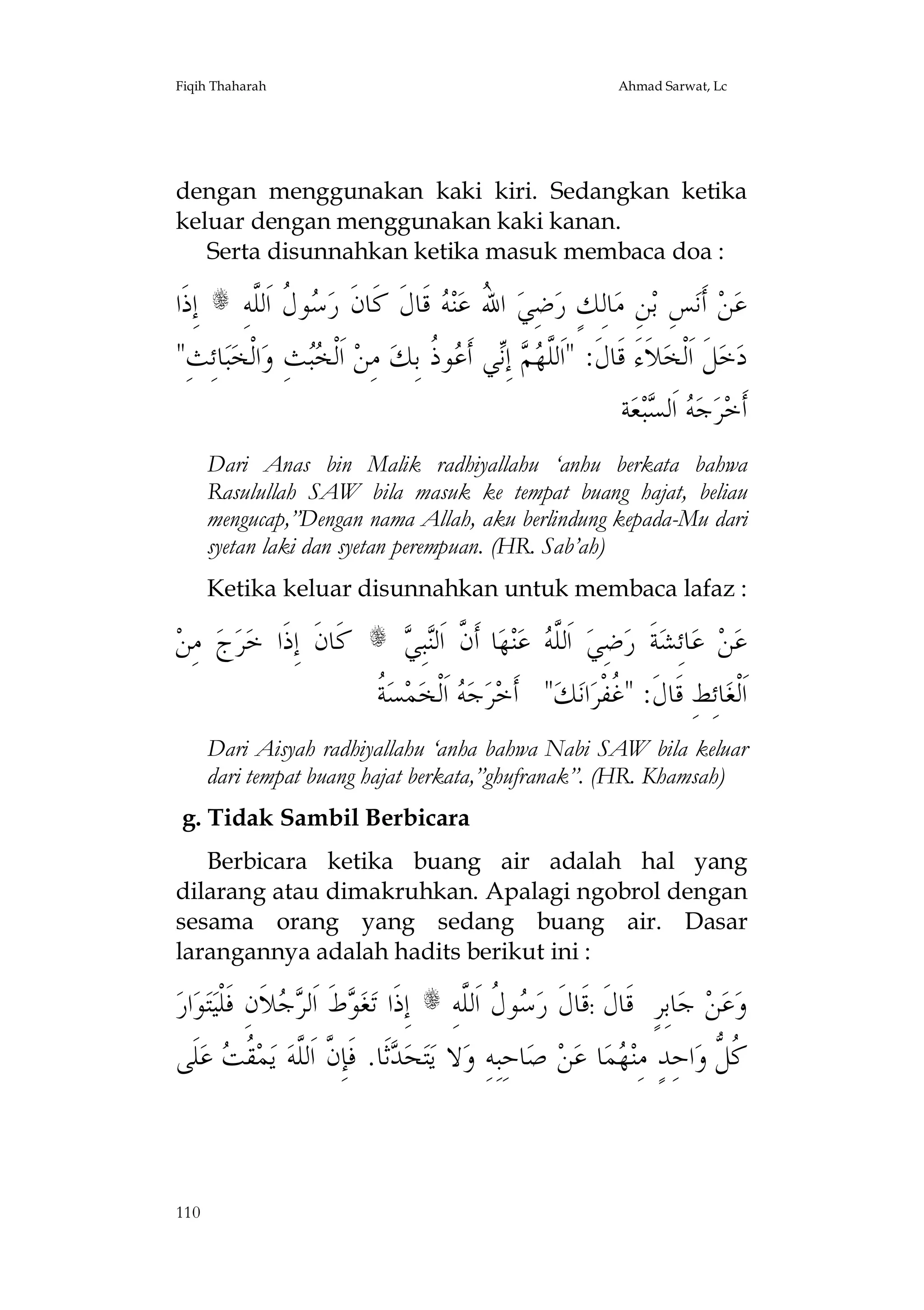 Fiqih Thaharah

Ahmad Sarwat, Lc

dengan menggunakan kaki kiri. Sedangkan ketika
keluar dengan menggunakan kaki kanan.
Serta disunnahkan ketika masuk membaca doa :

‫ ﺇِﺫﹶﺍ‬s ِ‫ﻮ ﹸ ﺍﹶﻟﱠﻪ‬ ‫ ﻗﹶﺎﻝﹶ ﻛﹶﺎﻥﹶ ﺭ‬ ‫ﻨ‬‫ ﺍ ُ ﻋ‬‫ﺿِﻲ‬‫ﺎﻟِﻚٍ ﺭ‬‫ﻦِ ﻣ‬‫ﺲِ ﺑ‬‫ ﺃﹶﻧ‬‫ﻦ‬‫ﻋ‬
‫ﺳﻝ ﻠ‬
‫ﷲ ﻪ‬
"ِ‫ﺎﺋِﺚ‬‫ﺒ‬‫ﺍﻟﹾﺨ‬‫ﺚِ ﻭ‬ ‫ ﺍﹶﻟﹾ‬‫ ﻣِﻦ‬‫ﻮ ﹸ ﺑِﻚ‬ ‫ﻲ ﺃﹶ‬ِ‫ ﺇ‬  ‫ﻼﹶﺀَ ﻗﹶﺎﻝﹶ: "ﺍﹶﻟﱠ‬‫ﻞﹶ ﺍﹶﻟﹾﺨ‬‫ﺧ‬‫ﺩ‬
‫ﺨﺒ‬
‫ﻠ ﻬﻢ ﻧ ﻋ ﺫ‬
‫ﺔ‬‫ﻌ‬‫ﺒ‬ ‫ ﺍﹶﻟ‬ ‫ﺟ‬‫ﺮ‬‫ﺃﹶﺧ‬
‫ﻪ ﺴ‬
Dari Anas bin Malik radhiyallahu ‘anhu berkata bahwa
Rasulullah SAW bila masuk ke tempat buang hajat, beliau
mengucap,”Dengan nama Allah, aku berlindung kepada-Mu dari
syetan laki dan syetan perempuan. (HR. Sab’ah)
Ketika keluar disunnahkan untuk membaca lafaz :

‫ ﻣِﻦ‬‫ﺝ‬‫ﺮ‬‫ﻛﹶﺎﻥﹶ ﺇِﺫﹶﺍ ﺧ‬

‫ﻥ ﻨﻲ‬
 ِ‫ﺒ‬‫ﺎ ﺃﹶ ﱠ ﺍﹶﻟ‬‫ﻬ‬‫ﻨ‬‫ ﻋ‬ ‫ ﺍﹶﻟﱠ‬‫ﺿِﻲ‬‫ﺔﹶ ﺭ‬‫ﺎﺋِﺸ‬‫ ﻋ‬‫ﻦ‬‫ﻋ‬
‫ﻠﻪ‬
‫ﺔ‬
‫ ﹸ‬‫ﺴ‬‫ﻤ‬‫ ﺍﹶﻟﹾﺨ‬ ‫ﺟ‬‫ﺮ‬‫" ﺃﹶﺧ‬‫ﻚ‬‫ﺍﻧ‬‫ﺎﺋِﻂِ ﻗﹶﺎﻝﹶ: " ﹸﻔﹾﺮ‬‫ﺍﹶﻟﹾﻐ‬
‫ﻪ‬
‫ﻏ‬

s

Dari Aisyah radhiyallahu ‘anha bahwa Nabi SAW bila keluar
dari tempat buang hajat berkata,”ghufranak”. (HR. Khamsah)
g. Tidak Sambil Berbicara
Berbicara ketika buang air adalah hal yang
dilarang atau dimakruhkan. Apalagi ngobrol dengan
sesama orang yang sedang buang air. Dasar
larangannya adalah hadits berikut ini :

‫ﺍﺭ‬‫ﻮ‬‫ﺘ‬‫ﺟﻼﹶﻥِ ﻓﹶﻠﹾﻴ‬ ‫ﻁﹶ ﺍﹶﻟ‬ ‫ﻐ‬‫ ﺇِﺫﹶﺍ ﺗ‬s ِ‫ﻮ ﹸ ﺍﹶﻟﱠﻪ‬ ‫ﺎﺑِﺮٍ ﻗﹶﺎﻝﹶ :ﻗﹶﺎﻝﹶ ﺭ‬‫ ﺟ‬‫ﻦ‬‫ﻋ‬‫ﻭ‬
‫ﻮ ﺮ‬
‫ﺳﻝ ﻠ‬
‫ﻠﹶﻰ‬‫ ﻋ‬ ‫ ﹸ‬‫ﻤ‬‫ ﻳ‬‫ﺛﹶﺎ. ﻓﹶﺈِ ﱠ ﺍﹶﻟﱠﻪ‬ ‫ﺤ‬‫ﺘ‬‫ﻻ ﻳ‬‫ﺎﺣِﺒِﻪِ ﻭ‬‫ ﺻ‬‫ﻦ‬‫ﺎ ﻋ‬‫ﻤ‬ ‫ﺍﺣِﺪٍ ﻣِﻨ‬‫ﹸ ﱡ ﻭ‬
‫ﺪ ﻥ ﻠ ﻘﺖ‬
‫ﻬ‬
‫ﻛﻞ‬

110

 