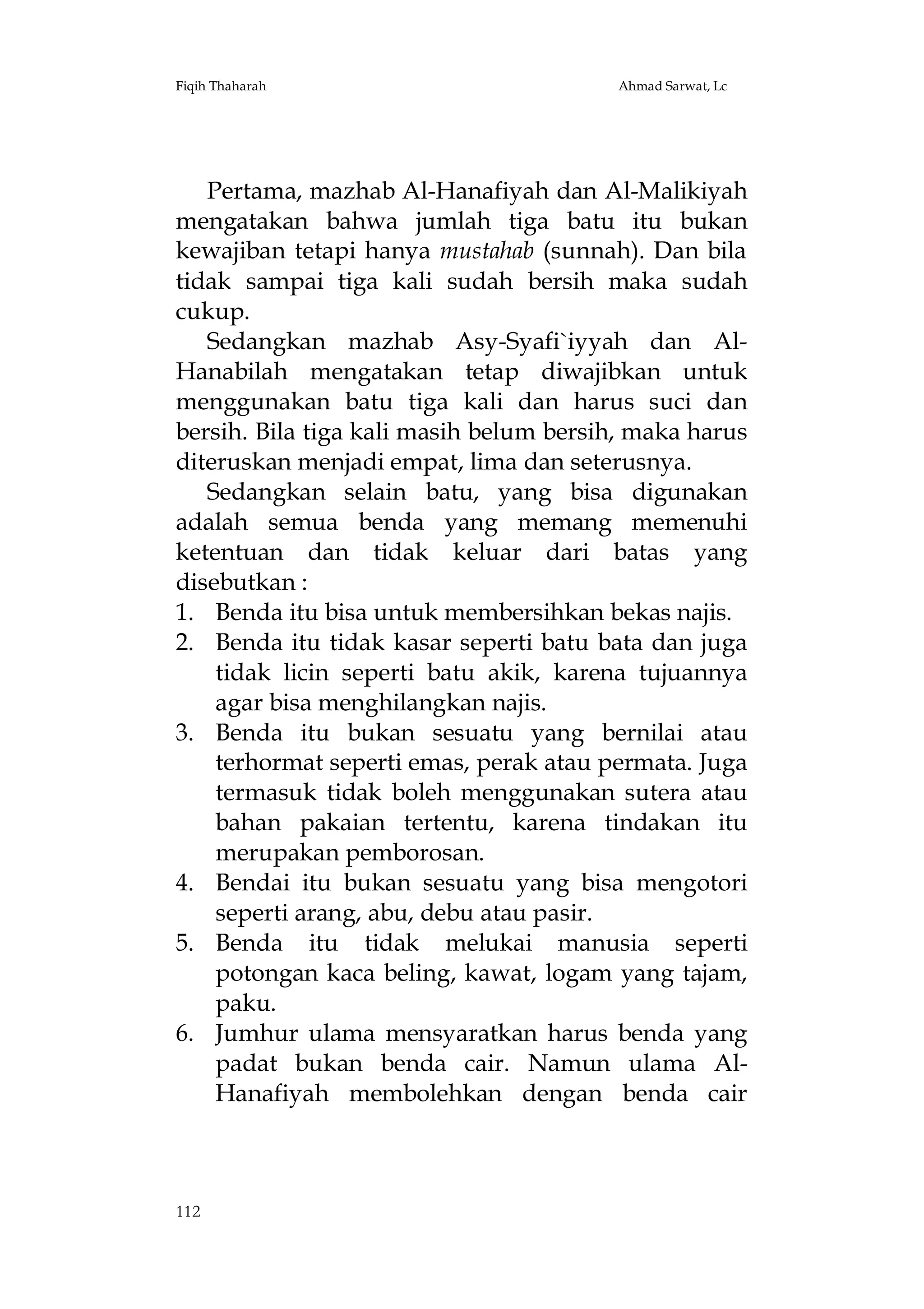 Fiqih Thaharah

Ahmad Sarwat, Lc

Pertama, mazhab Al-Hanafiyah dan Al-Malikiyah
mengatakan bahwa jumlah tiga batu itu bukan
kewajiban tetapi hanya mustahab (sunnah). Dan bila
tidak sampai tiga kali sudah bersih maka sudah
cukup.
Sedangkan mazhab Asy-Syafi`iyyah dan AlHanabilah mengatakan tetap diwajibkan untuk
menggunakan batu tiga kali dan harus suci dan
bersih. Bila tiga kali masih belum bersih, maka harus
diteruskan menjadi empat, lima dan seterusnya.
Sedangkan selain batu, yang bisa digunakan
adalah semua benda yang memang memenuhi
ketentuan dan tidak keluar dari batas yang
disebutkan :
1. Benda itu bisa untuk membersihkan bekas najis.
2. Benda itu tidak kasar seperti batu bata dan juga
tidak licin seperti batu akik, karena tujuannya
agar bisa menghilangkan najis.
3. Benda itu bukan sesuatu yang bernilai atau
terhormat seperti emas, perak atau permata. Juga
termasuk tidak boleh menggunakan sutera atau
bahan pakaian tertentu, karena tindakan itu
merupakan pemborosan.
4. Bendai itu bukan sesuatu yang bisa mengotori
seperti arang, abu, debu atau pasir.
5. Benda itu tidak melukai manusia seperti
potongan kaca beling, kawat, logam yang tajam,
paku.
6. Jumhur ulama mensyaratkan harus benda yang
padat bukan benda cair. Namun ulama AlHanafiyah membolehkan dengan benda cair

112

 