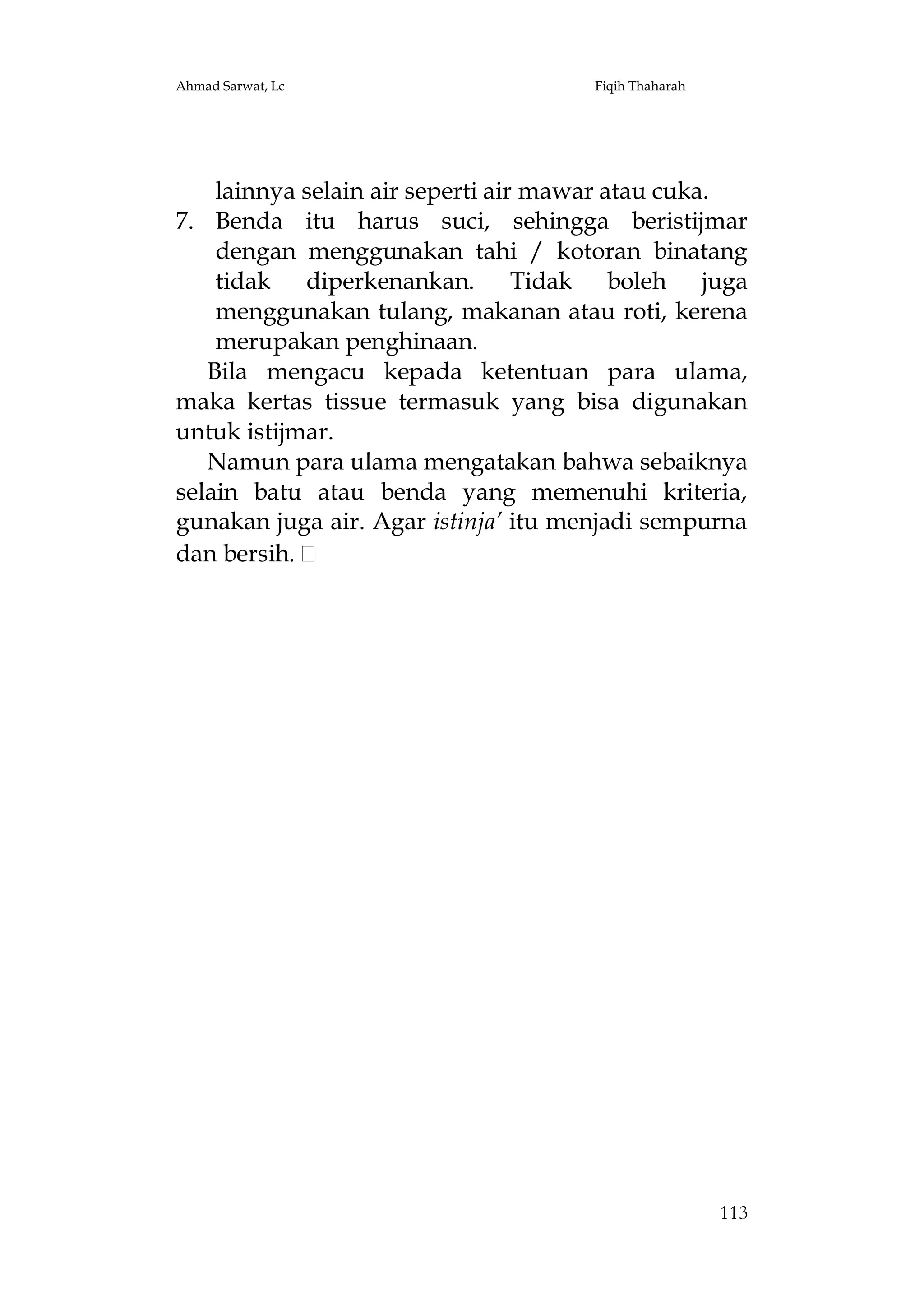 Ahmad Sarwat, Lc

Fiqih Thaharah

lainnya selain air seperti air mawar atau cuka.
7. Benda itu harus suci, sehingga beristijmar
dengan menggunakan tahi / kotoran binatang
tidak diperkenankan. Tidak boleh juga
menggunakan tulang, makanan atau roti, kerena
merupakan penghinaan.
Bila mengacu kepada ketentuan para ulama,
maka kertas tissue termasuk yang bisa digunakan
untuk istijmar.
Namun para ulama mengatakan bahwa sebaiknya
selain batu atau benda yang memenuhi kriteria,
gunakan juga air. Agar istinja’ itu menjadi sempurna
dan bersih.

113

 