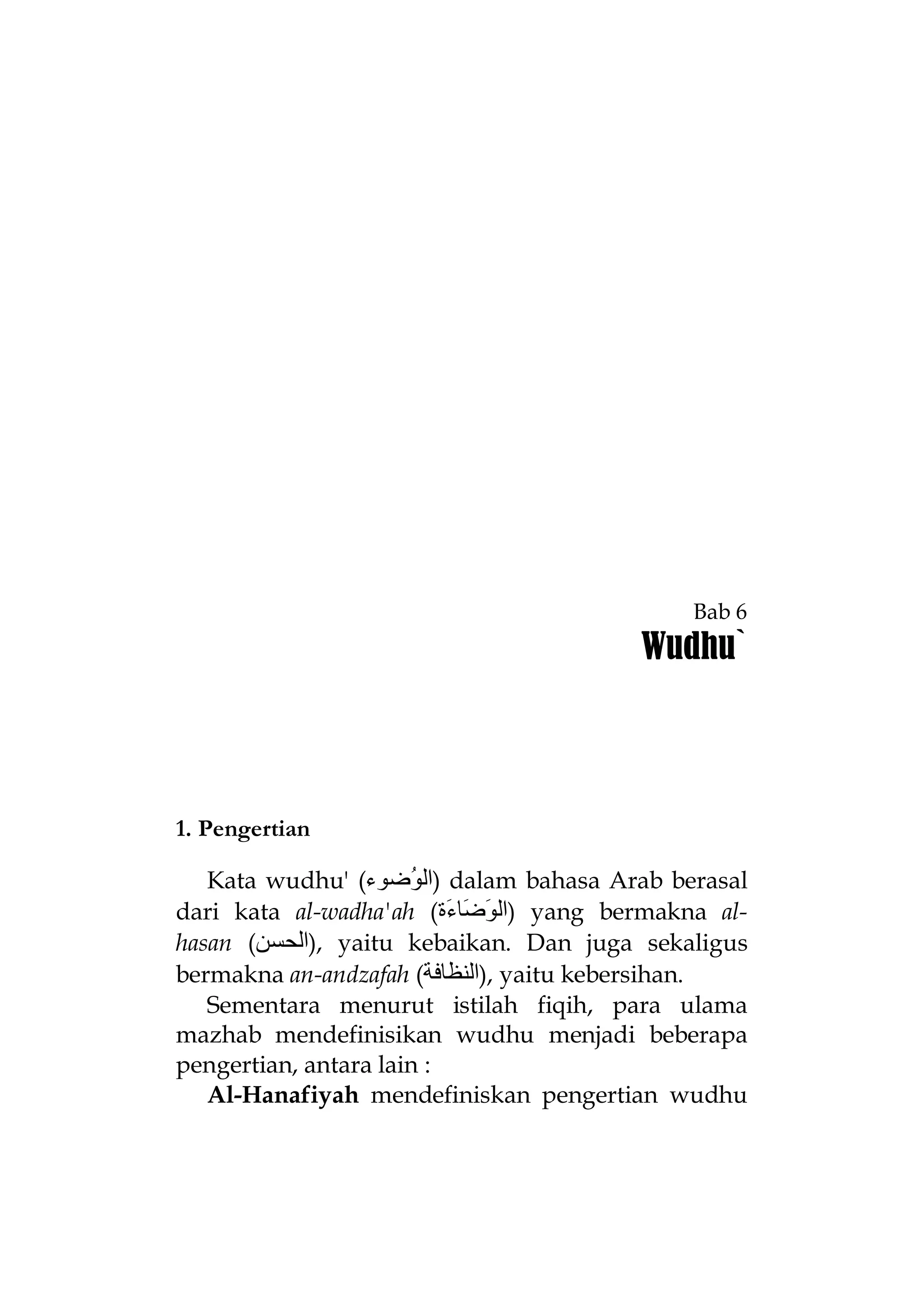 Bab 6

Wudhu`

1. Pengertian
Kata wudhu' (‫ )اﻟ ُﺿﻮء‬dalam bahasa Arab berasal
‫ﻮ‬
dari kata al-wadha'ah (‫ )اﻟ َ َﺎ َة‬yang bermakna al‫ﻮﺿ ء‬
hasan (‫ ,)اﻟﺤﺴﻦ‬yaitu kebaikan. Dan juga sekaligus
bermakna an-andzafah (‫ ,)اﻟﻨﻈﺎﻓﺔ‬yaitu kebersihan.
Sementara menurut istilah fiqih, para ulama
mazhab mendefinisikan wudhu menjadi beberapa
pengertian, antara lain :
Al-Hanafiyah mendefiniskan pengertian wudhu

 