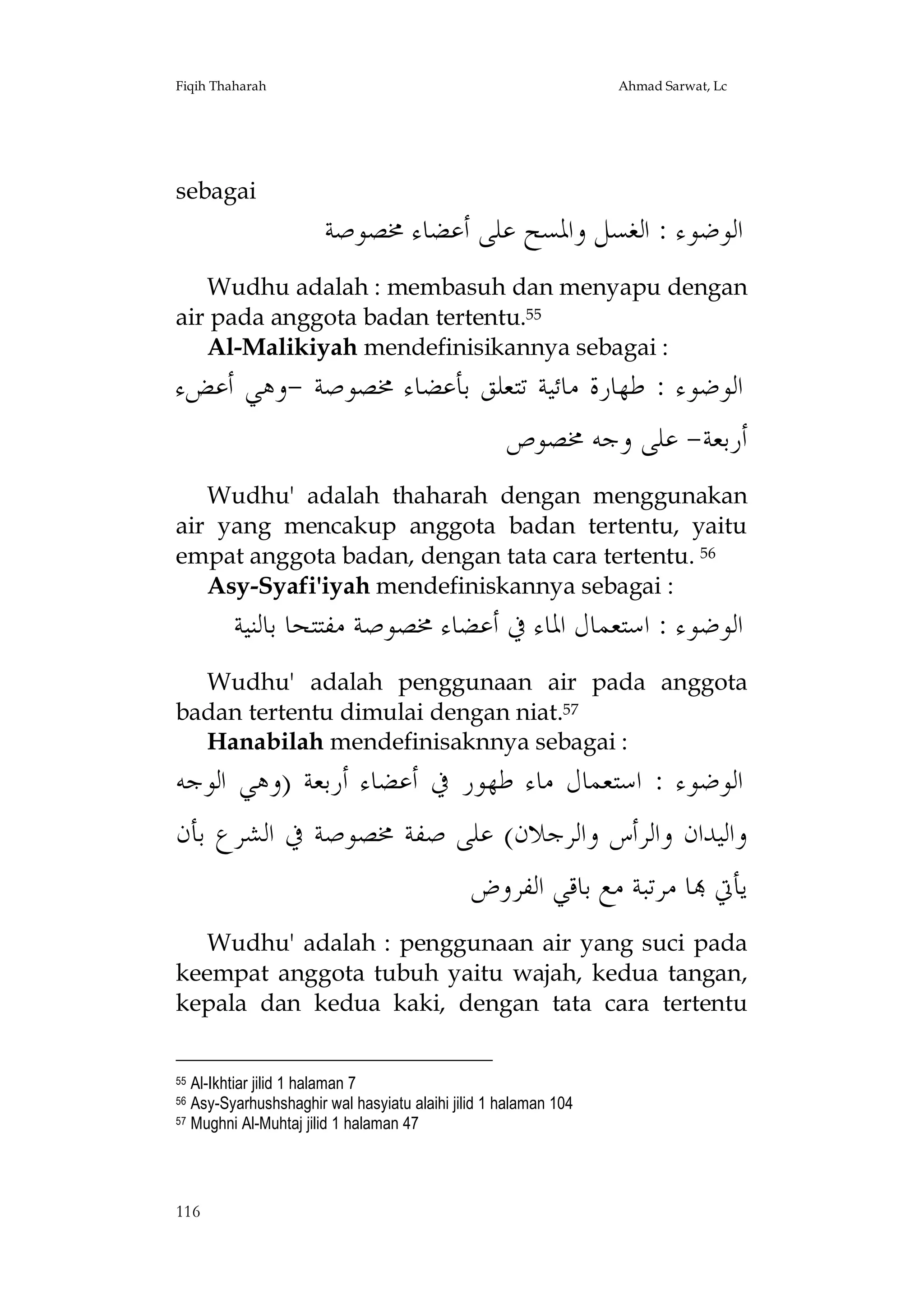Fiqih Thaharah

sebagai

Ahmad Sarwat, Lc

‫ﺍﻟﻮﺿﻮﺀ : ﺍﻟﻐﺴﻞ ﻭﺍﳌﺴﺢ ﻋﻠﻰ ﺃﻋﻀﺎﺀ ﳐﺼﻮﺻﺔ‬

Wudhu adalah : membasuh dan menyapu dengan
air pada anggota badan tertentu.55
Al-Malikiyah mendefinisikannya sebagai :

‫ﺍﻟﻮﺿﻮﺀ : ﻃﻬﺎﺭﺓ ﻣﺎﺋﻴﺔ ﺗﺘﻌﻠﻖ ﺑﺄﻋﻀﺎﺀ ﳐﺼﻮﺻﺔ -ﻭﻫﻲ ﺃﻋﺾﺀ‬
‫ﺃﺭﺑﻌﺔ- ﻋﻠﻰ ﻭﺟﻪ ﳐﺼﻮﺹ‬

Wudhu' adalah thaharah dengan menggunakan
air yang mencakup anggota badan tertentu, yaitu
empat anggota badan, dengan tata cara tertentu. 56
Asy-Syafi'iyah mendefiniskannya sebagai :

‫ﺍﻟﻮﺿﻮﺀ : ﺍﺳﺘﻌﻤﺎﻝ ﺍﳌﺎﺀ ﰲ ﺃﻋﻀﺎﺀ ﳐﺼﻮﺻﺔ ﻣﻔﺘﺘﺤﺎ ﺑﺎﻟﻨﻴﺔ‬

Wudhu' adalah penggunaan air pada anggota
badan tertentu dimulai dengan niat.57
Hanabilah mendefinisaknnya sebagai :

‫ﺍﻟﻮﺿﻮﺀ : ﺍﺳﺘﻌﻤﺎﻝ ﻣﺎﺀ ﻃﻬﻮﺭ ﰲ ﺃﻋﻀﺎﺀ ﺃﺭﺑﻌﺔ )ﻭﻫﻲ ﺍﻟﻮﺟﻪ‬
‫ﻭﺍﻟﻴﺪﺍﻥ ﻭﺍﻟﺮﺃﺱ ﻭﺍﻟﺮﺟﻼﻥ( ﻋﻠﻰ ﺻﻔﺔ ﳐﺼﻮﺻﺔ ﰲ ﺍﻟﺸﺮﻉ ﺑﺄﻥ‬
‫ﺎ ﻣﺮﺗﺒﺔ ﻣﻊ ﺑﺎﻗﻲ ﺍﻟﻔﺮﻭﺽ‬ ‫ﻳﺄﰐ‬

Wudhu' adalah : penggunaan air yang suci pada
keempat anggota tubuh yaitu wajah, kedua tangan,
kepala dan kedua kaki, dengan tata cara tertentu
Al-Ikhtiar jilid 1 halaman 7
Asy-Syarhushshaghir wal hasyiatu alaihi jilid 1 halaman 104
57 Mughni Al-Muhtaj jilid 1 halaman 47
55
56

116

 