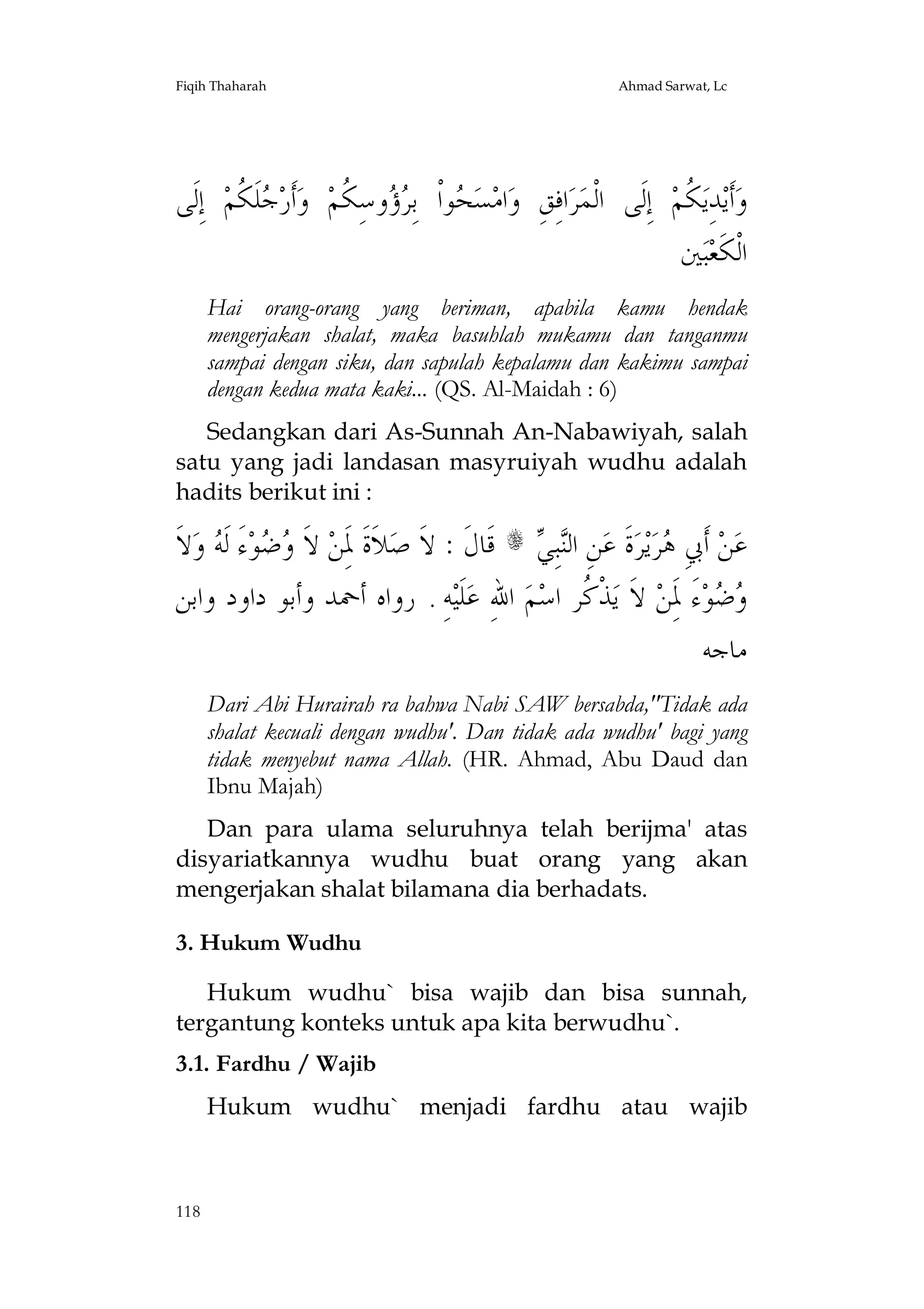 Fiqih Thaharah

Ahmad Sarwat, Lc

‫ ﺇِﻟﹶﻰ‬‫ﻠﹶ ﹸﻢ‬ ‫ﺃﹶﺭ‬‫ ﻭ‬‫ﻭﺳِ ﹸﻢ‬  ِ‫ﻮﺍﹾ ﺑ‬ ‫ﺴ‬‫ﺍﻣ‬‫ﺍﻓِﻖِ ﻭ‬‫ﺮ‬‫ ﺇِﻟﹶﻰ ﺍﻟﹾﻤ‬‫ ﹸﻢ‬‫ﺪِﻳ‬‫ﺃﹶﻳ‬‫ﻭ‬
‫ﺟﻜ‬
‫ﺤ ﺮﺅ ﻜ‬
‫ﻜ‬
‫ﲔ‬‫ﺒ‬‫ﺍﻟﹾﻜﹶﻌ‬
Hai orang-orang yang beriman, apabila kamu hendak
mengerjakan shalat, maka basuhlah mukamu dan tanganmu
sampai dengan siku, dan sapulah kepalamu dan kakimu sampai
dengan kedua mata kaki... (QS. Al-Maidah : 6)
Sedangkan dari As-Sunnah An-Nabawiyah, salah
satu yang jadi landasan masyruiyah wudhu adalah
hadits berikut ini :

‫ﻻﹶ‬‫ ﻭ‬ ‫ﺀَ ﻟﹶ‬‫ﻮ‬  ‫ ﻻﹶ‬‫ﻼﹶﺓﹶ ﳌَِﻦ‬‫ ﻗﹶﺎﻝﹶ : ﻻﹶ ﺻ‬s  ِ‫ﺒ‬‫ﻦِ ﺍﻟ‬‫ﺓﹶ ﻋ‬‫ﺮ‬‫ﻳ‬‫ﺮ‬ ِ‫ ﺃﹶﰊ‬‫ﻦ‬‫ﻋ‬
‫ﻭﺿ ﻪ‬
‫ﻨﻲ‬
‫ﻫ‬
‫ﻪِ . ﺭﻭﺍﻩ ﺃﲪﺪ ﻭﺃﺑﻮ ﺩﺍﻭﺩ ﻭﺍﺑﻦ‬‫ﻠﹶﻴ‬‫ ﺍﷲِ ﻋ‬‫ﻢ‬‫ﺬﹾ ﹸﺮ ﺍﺳ‬‫ ﻻﹶ ﻳ‬‫ﺀَ ﳌَِﻦ‬‫ﻮ‬ 
‫ﻛ‬
‫ﻭﺿ‬
‫ﻣﺎﺟﻪ‬
Dari Abi Hurairah ra bahwa Nabi SAW bersabda,"Tidak ada
shalat kecuali dengan wudhu'. Dan tidak ada wudhu' bagi yang
tidak menyebut nama Allah. (HR. Ahmad, Abu Daud dan
Ibnu Majah)
Dan para ulama seluruhnya telah berijma' atas
disyariatkannya wudhu buat orang yang akan
mengerjakan shalat bilamana dia berhadats.
3. Hukum Wudhu
Hukum wudhu` bisa wajib dan bisa sunnah,
tergantung konteks untuk apa kita berwudhu`.
3.1. Fardhu / Wajib
Hukum wudhu` menjadi fardhu atau wajib

118

 