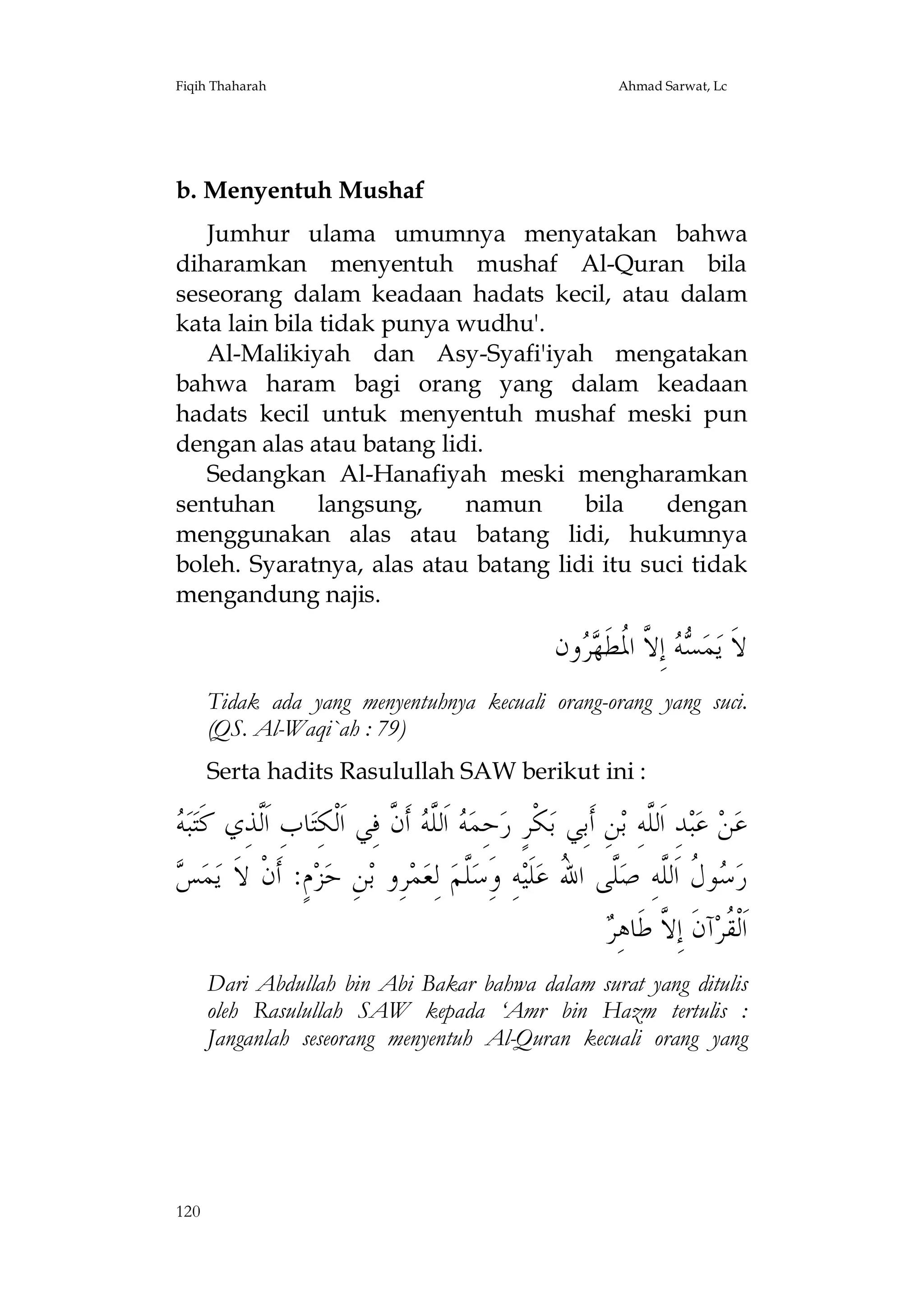Fiqih Thaharah

Ahmad Sarwat, Lc

b. Menyentuh Mushaf
Jumhur ulama umumnya menyatakan bahwa
diharamkan menyentuh mushaf Al-Quran bila
seseorang dalam keadaan hadats kecil, atau dalam
kata lain bila tidak punya wudhu'.
Al-Malikiyah dan Asy-Syafi'iyah mengatakan
bahwa haram bagi orang yang dalam keadaan
hadats kecil untuk menyentuh mushaf meski pun
dengan alas atau batang lidi.
Sedangkan Al-Hanafiyah meski mengharamkan
sentuhan
langsung,
namun
bila
dengan
menggunakan alas atau batang lidi, hukumnya
boleh. Syaratnya, alas atau batang lidi itu suci tidak
mengandung najis.

‫ﻭﻥ‬  ‫ ﺇِ ﱠ ﺍ ﹸﻄﹶ‬  ‫ﻤ‬‫ﻻﹶ ﻳ‬
‫ﺴﻪ ﻻ ﳌ ﻬﺮ‬
Tidak ada yang menyentuhnya kecuali orang-orang yang suci.
(QS. Al-Waqi`ah : 79)
Serta hadits Rasulullah SAW berikut ini :

‫ﻪ‬
 ‫ﺒ‬‫ﺎﺏِ ﺍﹶﱠﺬِﻱ ﻛﹶﺘ‬‫ ﺃﹶ ﱠ ﻓِﻲ ﺍﹶﻟﹾﻜِﺘ‬ ‫ ﺍﹶﻟﱠ‬ ‫ﺣِﻤ‬‫ﻜﹾﺮٍ ﺭ‬‫ﻦِ ﺃﹶﺑِﻲ ﺑ‬‫ﺪِ ﺍﹶﻟﱠﻪِ ﺑ‬‫ﺒ‬‫ ﻋ‬‫ﻦ‬‫ﻋ‬
‫ﻟ‬
‫ﻪ ﻠﻪ ﻥ‬
‫ﻠ‬
‫ﺲ‬
 ‫ﻤ‬‫ﻡٍ: ﺃﹶﻥﹾ ﻻﹶ ﻳ‬‫ﺰ‬‫ﻦِ ﺣ‬‫ﺮِﻭ ﺑ‬‫ﻤ‬‫ ﻟِﻌ‬‫ﱠﻢ‬‫ﻪِ ﻭَِﺳ‬‫ﻠﹶﻴ‬‫ﱠﻰ ﺍ ُ ﻋ‬‫ﻮ ﹸ ﺍﹶﻟﱠﻪِ ﺻ‬ ‫ﺭ‬
‫ﻠ‬
‫ﺳﻝ ﻠ ﻠ ﷲ‬
‫ﻘ ﻻ ﺮ‬
 ِ‫ﺁﻥﹶ ﺇِ ﱠ ﻃﹶﺎﻫ‬‫ﺍﹶﻟﹾ ﹸﺮ‬
Dari Abdullah bin Abi Bakar bahwa dalam surat yang ditulis
oleh Rasulullah SAW kepada ‘Amr bin Hazm tertulis :
Janganlah seseorang menyentuh Al-Quran kecuali orang yang

120

 