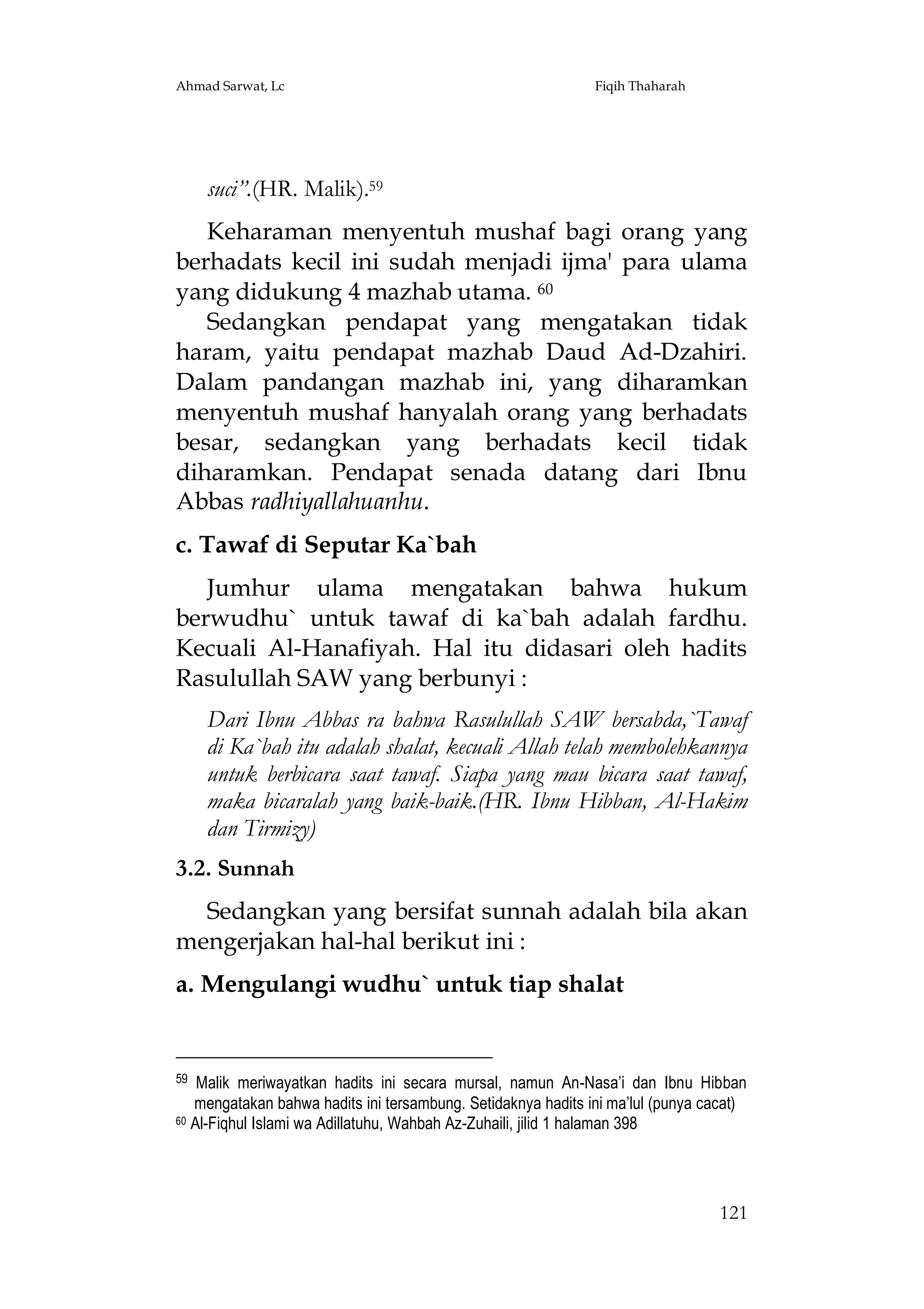 Ahmad Sarwat, Lc

Fiqih Thaharah

suci”.(HR. Malik).59
Keharaman menyentuh mushaf bagi orang yang
berhadats kecil ini sudah menjadi ijma' para ulama
yang didukung 4 mazhab utama. 60
Sedangkan pendapat yang mengatakan tidak
haram, yaitu pendapat mazhab Daud Ad-Dzahiri.
Dalam pandangan mazhab ini, yang diharamkan
menyentuh mushaf hanyalah orang yang berhadats
besar, sedangkan yang berhadats kecil tidak
diharamkan. Pendapat senada datang dari Ibnu
Abbas radhiyallahuanhu.
c. Tawaf di Seputar Ka`bah
Jumhur ulama mengatakan bahwa hukum
berwudhu` untuk tawaf di ka`bah adalah fardhu.
Kecuali Al-Hanafiyah. Hal itu didasari oleh hadits
Rasulullah SAW yang berbunyi :
Dari Ibnu Abbas ra bahwa Rasulullah SAW bersabda,`Tawaf
di Ka`bah itu adalah shalat, kecuali Allah telah membolehkannya
untuk berbicara saat tawaf. Siapa yang mau bicara saat tawaf,
maka bicaralah yang baik-baik.(HR. Ibnu Hibban, Al-Hakim
dan Tirmizy)
3.2. Sunnah
Sedangkan yang bersifat sunnah adalah bila akan
mengerjakan hal-hal berikut ini :
a. Mengulangi wudhu` untuk tiap shalat

59

Malik meriwayatkan hadits ini secara mursal, namun An-Nasa’i dan Ibnu Hibban
mengatakan bahwa hadits ini tersambung. Setidaknya hadits ini ma’lul (punya cacat)
60 Al-Fiqhul Islami wa Adillatuhu, Wahbah Az-Zuhaili, jilid 1 halaman 398

121

 