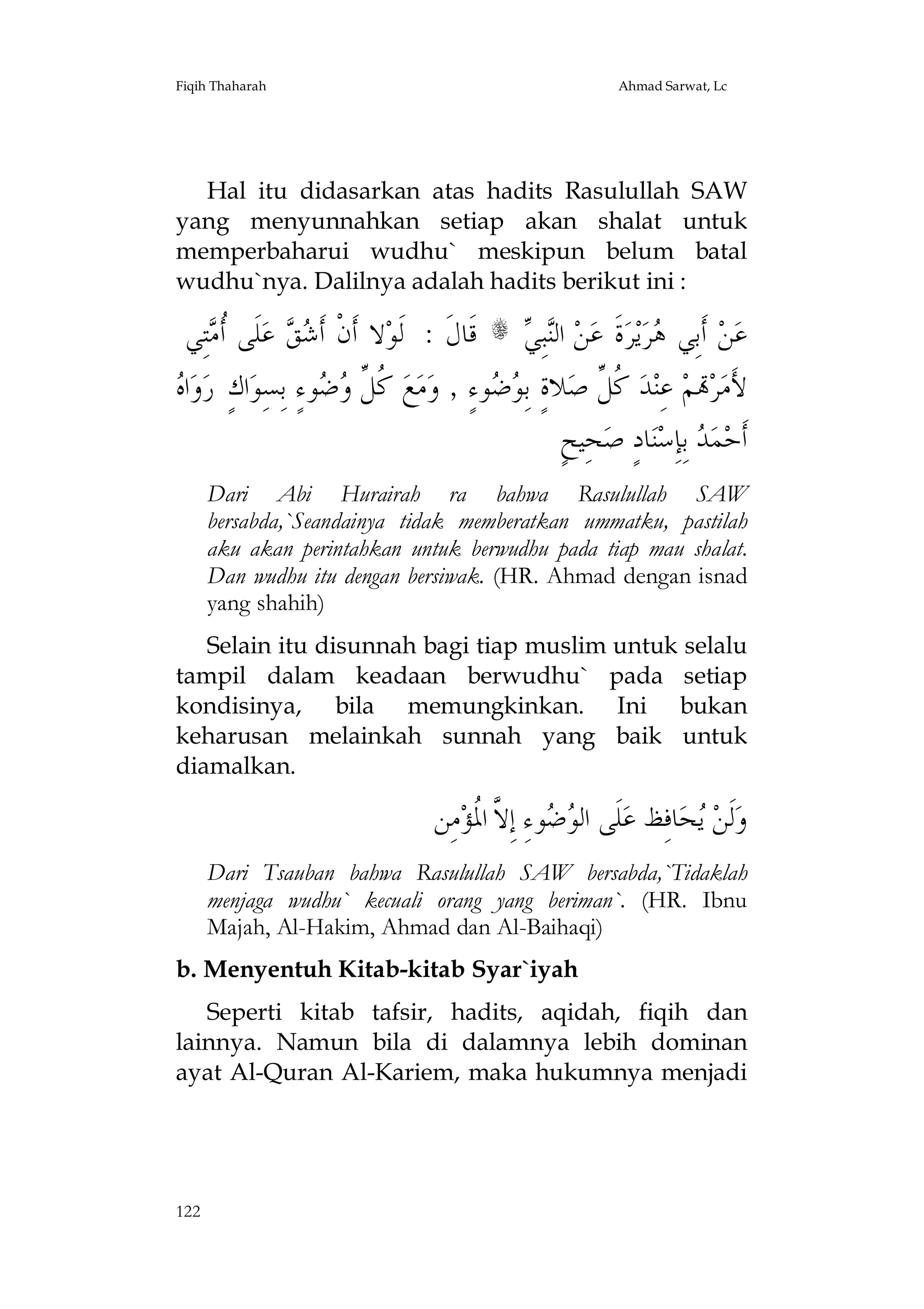 Fiqih Thaharah

Ahmad Sarwat, Lc

Hal itu didasarkan atas hadits Rasulullah SAW
yang menyunnahkan setiap akan shalat untuk
memperbaharui wudhu` meskipun belum batal
wudhu`nya. Dalilnya adalah hadits berikut ini :

‫ﺘِﻲ‬ ‫ﻠﹶﻰ ﹸ‬‫ ﻋ‬  ‫ﻻ ﺃﹶﻥﹾ ﺃﹶ‬‫ ﻗﹶﺎﻝﹶ : ﻟﹶﻮ‬s  ِ‫ﺒ‬‫ ﺍﻟ‬‫ﻦ‬‫ﺓﹶ ﻋ‬‫ﺮ‬‫ﻳ‬‫ﺮ‬ ‫ ﺃﹶﺑِﻲ‬‫ﻦ‬‫ﻋ‬
‫ﺃﻣ‬
‫ﺷﻖ‬
‫ﻨﻲ‬
‫ﻫ‬
‫ﻩ‬
 ‫ﺍ‬‫ﻭ‬‫ﺍﻙٍ ﺭ‬‫ﻮﺀٍ ِﺑﺴِﻮ‬  ‫ ﹸ ﱢ‬‫ﻊ‬‫ﻣ‬‫ﻮﺀٍ , ﻭ‬  ِ‫ﻼﺓٍ ﺑ‬‫ ﹸ ﱢ ﺻ‬‫ﺪ‬‫ ﻋِﻨ‬‫ﻢ‬‫ﺮ‬‫ﻷَﻣ‬
‫ﻛﻞ ﻭﺿ‬
‫ﻮﺿ‬
‫ﻛﻞ‬
ٍ‫ﺤِﻴﺢ‬‫ﺎﺩٍ ﺻ‬‫ﻨ‬‫ ﺑِﺈِﺳ‬ ‫ﻤ‬‫ﺃﹶﺣ‬
‫ﺪ‬
Dari Abi Hurairah ra bahwa Rasulullah SAW
bersabda,`Seandainya tidak memberatkan ummatku, pastilah
aku akan perintahkan untuk berwudhu pada tiap mau shalat.
Dan wudhu itu dengan bersiwak. (HR. Ahmad dengan isnad
yang shahih)
Selain itu disunnah bagi tiap muslim untuk selalu
tampil dalam keadaan berwudhu` pada setiap
kondisinya, bila memungkinkan. Ini bukan
keharusan melainkah sunnah yang baik untuk
diamalkan.

‫ﻣِﻦ‬‫ﻮﺀِ ﺇِ ﱠ ﺍ ﹸﺆ‬  ‫ﻠﹶﻰ ﺍﻟ‬‫ﺎﻓِﻆ ﻋ‬‫ﺤ‬ ‫ﻟﹶﻦ‬‫ﻭ‬
‫ﻮﺿ ﻻ ﳌ‬
‫ﻳ‬
Dari Tsauban bahwa Rasulullah SAW bersabda,`Tidaklah
menjaga wudhu` kecuali orang yang beriman`. (HR. Ibnu
Majah, Al-Hakim, Ahmad dan Al-Baihaqi)
b. Menyentuh Kitab-kitab Syar`iyah
Seperti kitab tafsir, hadits, aqidah, fiqih dan
lainnya. Namun bila di dalamnya lebih dominan
ayat Al-Quran Al-Kariem, maka hukumnya menjadi

122

 
