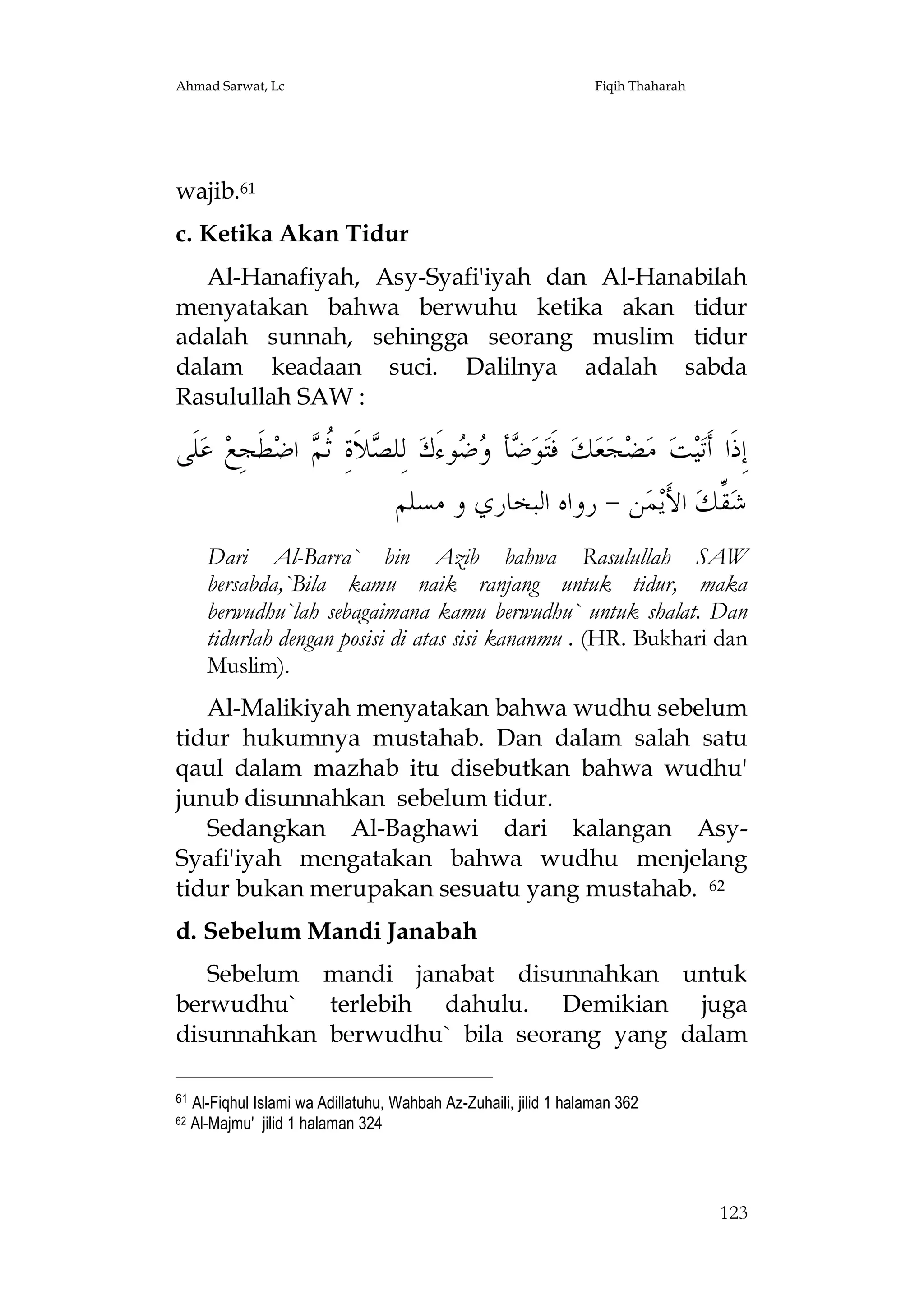 Ahmad Sarwat, Lc

Fiqih Thaharah

wajib.61
c. Ketika Akan Tidur
Al-Hanafiyah, Asy-Syafi'iyah dan Al-Hanabilah
menyatakan bahwa berwuhu ketika akan tidur
adalah sunnah, sehingga seorang muslim tidur
dalam keadaan suci. Dalilnya adalah sabda
Rasulullah SAW :

‫ﻠﹶﻰ‬‫ ﻋ‬‫ﻄﹶﺠِﻊ‬‫ ﺍﺿ‬ ‫ﻼﹶﺓِ ﹸ‬ ‫ ﻟِﻠ‬‫ﻮﺀَﻙ‬  ‫ﺄ‬ ‫ﻮ‬‫ ﻓﹶﺘ‬‫ﻚ‬‫ﻌ‬‫ﺠ‬‫ﻀ‬‫ ﻣ‬‫ﺖ‬‫ﻴ‬‫ﺇِﺫﹶﺍ ﺃﹶﺗ‬
‫ﺼ ﺛﻢ‬
‫ﺿ ﻭﺿ‬
‫ﻦ - ﺭﻭﺍﻩ ﺍﻟﺒﺨﺎﺭﻱ ﻭ ﻣﺴﻠﻢ‬‫ﻤ‬‫ ﺍﻷَﻳ‬‫ ﱢﻚ‬‫ﺷ‬
‫ﻘ‬
Dari Al-Barra` bin Azib bahwa Rasulullah SAW
bersabda,`Bila kamu naik ranjang untuk tidur, maka
berwudhu`lah sebagaimana kamu berwudhu` untuk shalat. Dan
tidurlah dengan posisi di atas sisi kananmu . (HR. Bukhari dan
Muslim).
Al-Malikiyah menyatakan bahwa wudhu sebelum
tidur hukumnya mustahab. Dan dalam salah satu
qaul dalam mazhab itu disebutkan bahwa wudhu'
junub disunnahkan sebelum tidur.
Sedangkan Al-Baghawi dari kalangan AsySyafi'iyah mengatakan bahwa wudhu menjelang
tidur bukan merupakan sesuatu yang mustahab. 62
d. Sebelum Mandi Janabah
Sebelum mandi janabat disunnahkan untuk
berwudhu` terlebih dahulu. Demikian juga
disunnahkan berwudhu` bila seorang yang dalam
61
62

Al-Fiqhul Islami wa Adillatuhu, Wahbah Az-Zuhaili, jilid 1 halaman 362
Al-Majmu' jilid 1 halaman 324

123

 