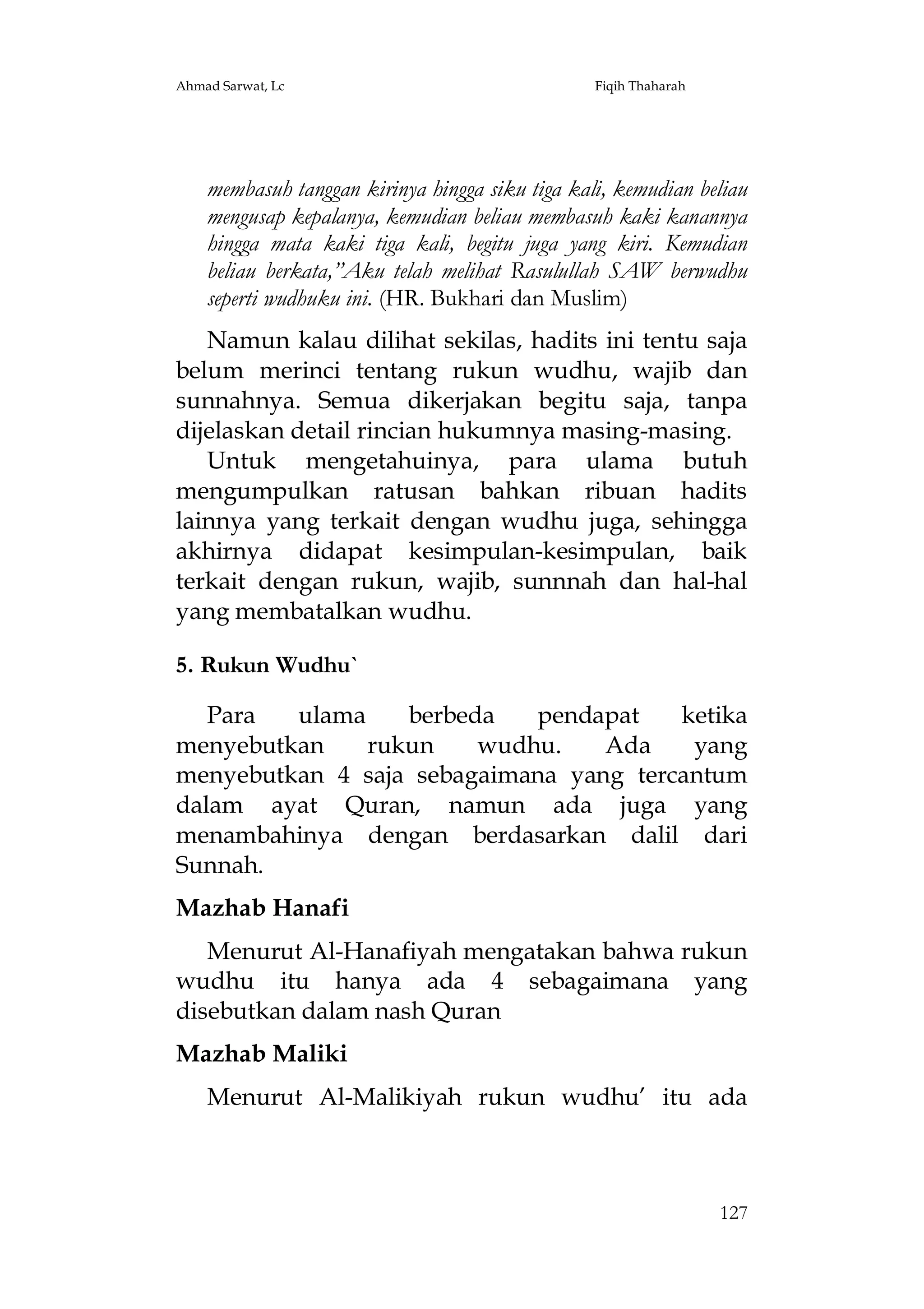 Ahmad Sarwat, Lc

Fiqih Thaharah

membasuh tanggan kirinya hingga siku tiga kali, kemudian beliau
mengusap kepalanya, kemudian beliau membasuh kaki kanannya
hingga mata kaki tiga kali, begitu juga yang kiri. Kemudian
beliau berkata,”Aku telah melihat Rasulullah SAW berwudhu
seperti wudhuku ini. (HR. Bukhari dan Muslim)
Namun kalau dilihat sekilas, hadits ini tentu saja
belum merinci tentang rukun wudhu, wajib dan
sunnahnya. Semua dikerjakan begitu saja, tanpa
dijelaskan detail rincian hukumnya masing-masing.
Untuk mengetahuinya, para ulama butuh
mengumpulkan ratusan bahkan ribuan hadits
lainnya yang terkait dengan wudhu juga, sehingga
akhirnya didapat kesimpulan-kesimpulan, baik
terkait dengan rukun, wajib, sunnnah dan hal-hal
yang membatalkan wudhu.
5. Rukun Wudhu`
Para
ulama
berbeda
pendapat
ketika
menyebutkan
rukun
wudhu.
Ada
yang
menyebutkan 4 saja sebagaimana yang tercantum
dalam ayat Quran, namun ada juga yang
menambahinya dengan berdasarkan dalil dari
Sunnah.
Mazhab Hanafi
Menurut Al-Hanafiyah mengatakan bahwa rukun
wudhu itu hanya ada 4 sebagaimana yang
disebutkan dalam nash Quran
Mazhab Maliki
Menurut Al-Malikiyah rukun wudhu’ itu ada

127

 