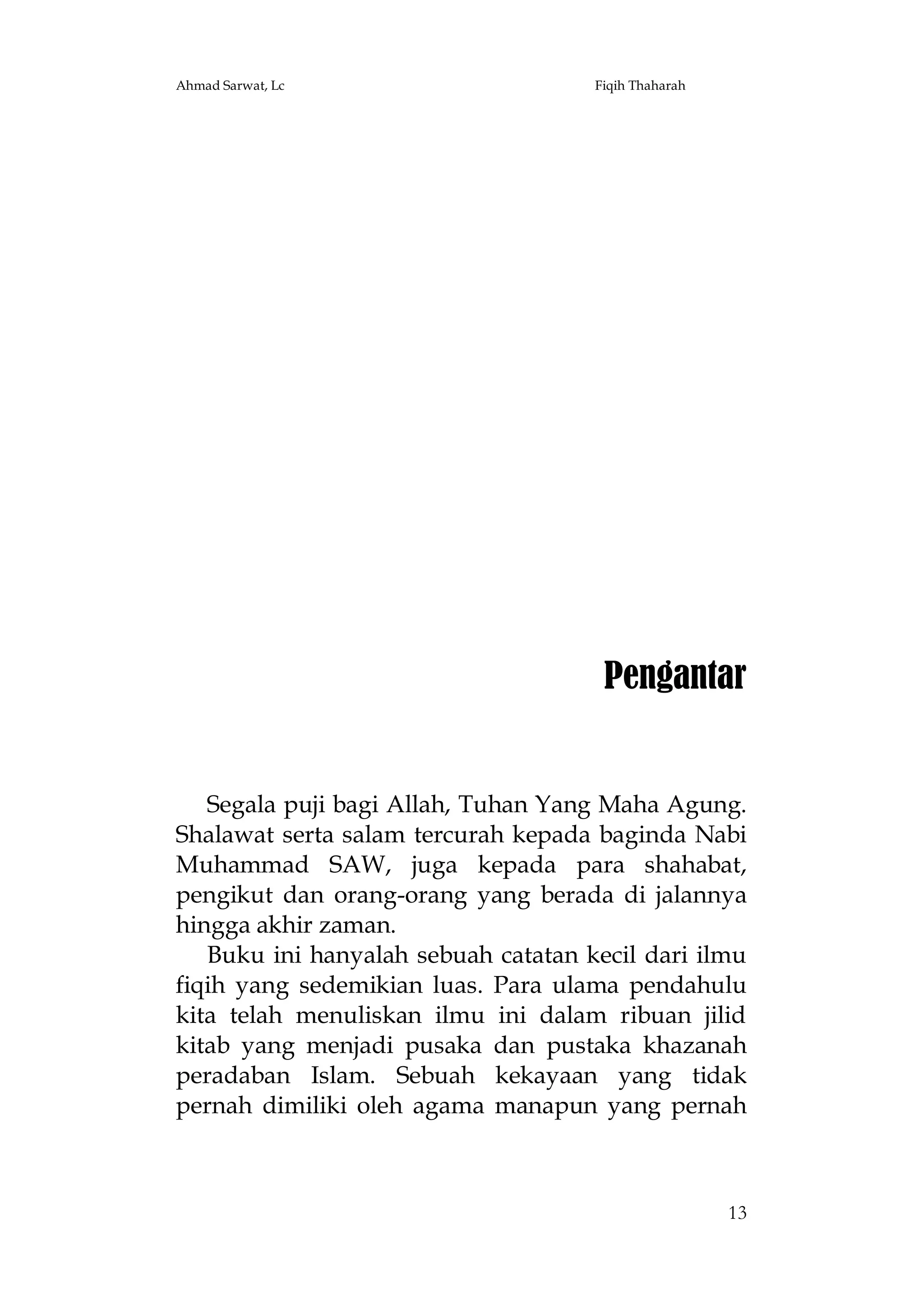 Ahmad Sarwat, Lc

Fiqih Thaharah

Pengantar

Segala puji bagi Allah, Tuhan Yang Maha Agung.
Shalawat serta salam tercurah kepada baginda Nabi
Muhammad SAW, juga kepada para shahabat,
pengikut dan orang-orang yang berada di jalannya
hingga akhir zaman.
Buku ini hanyalah sebuah catatan kecil dari ilmu
fiqih yang sedemikian luas. Para ulama pendahulu
kita telah menuliskan ilmu ini dalam ribuan jilid
kitab yang menjadi pusaka dan pustaka khazanah
peradaban Islam. Sebuah kekayaan yang tidak
pernah dimiliki oleh agama manapun yang pernah

13

 