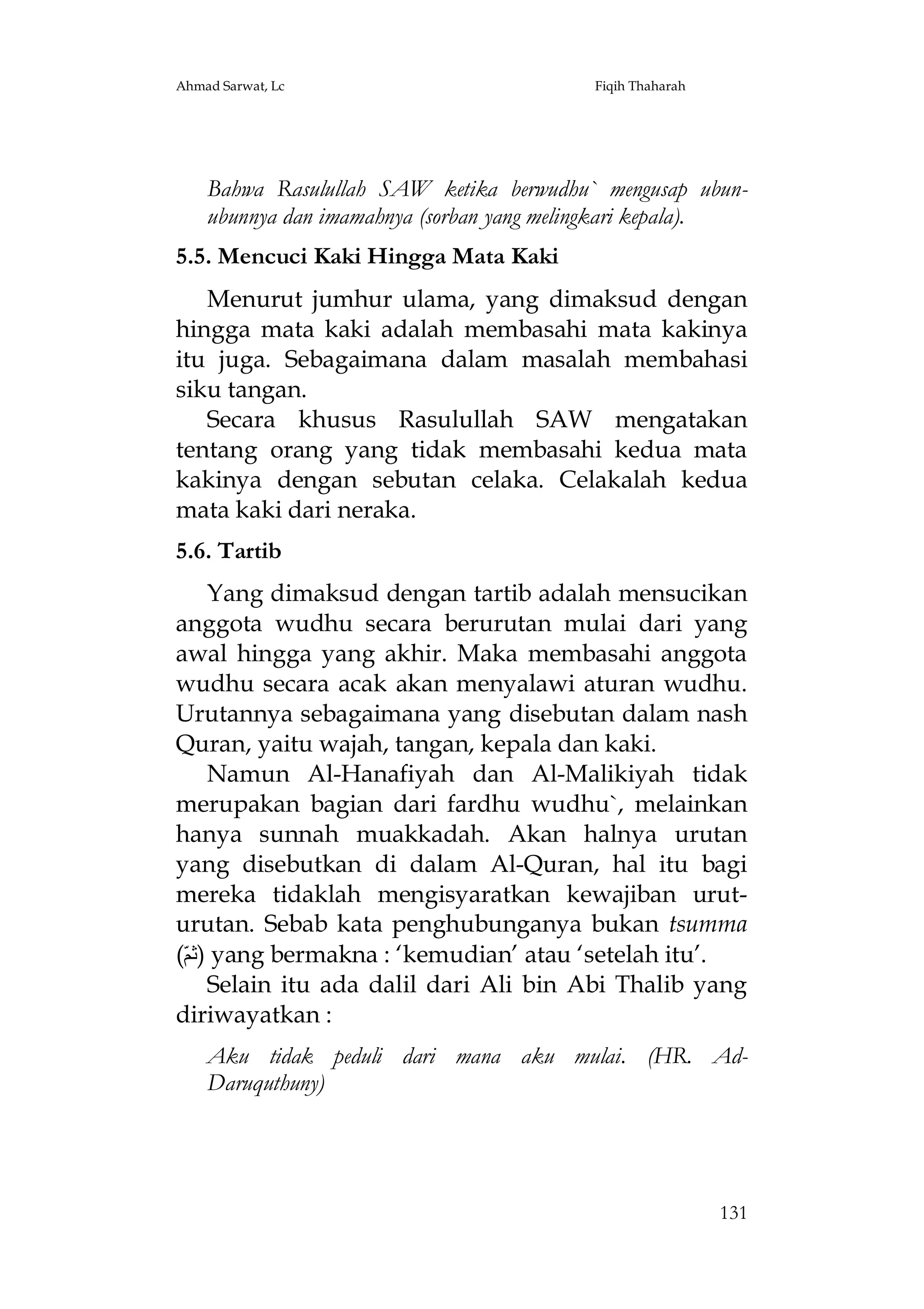 Ahmad Sarwat, Lc

Fiqih Thaharah

Bahwa Rasulullah SAW ketika berwudhu` mengusap ubunubunnya dan imamahnya (sorban yang melingkari kepala).
5.5. Mencuci Kaki Hingga Mata Kaki
Menurut jumhur ulama, yang dimaksud dengan
hingga mata kaki adalah membasahi mata kakinya
itu juga. Sebagaimana dalam masalah membahasi
siku tangan.
Secara khusus Rasulullah SAW mengatakan
tentang orang yang tidak membasahi kedua mata
kakinya dengan sebutan celaka. Celakalah kedua
mata kaki dari neraka.
5.6. Tartib
Yang dimaksud dengan tartib adalah mensucikan
anggota wudhu secara berurutan mulai dari yang
awal hingga yang akhir. Maka membasahi anggota
wudhu secara acak akan menyalawi aturan wudhu.
Urutannya sebagaimana yang disebutan dalam nash
Quran, yaitu wajah, tangan, kepala dan kaki.
Namun Al-Hanafiyah dan Al-Malikiyah tidak
merupakan bagian dari fardhu wudhu`, melainkan
hanya sunnah muakkadah. Akan halnya urutan
yang disebutkan di dalam Al-Quran, hal itu bagi
mereka tidaklah mengisyaratkan kewajiban uruturutan. Sebab kata penghubunganya bukan tsumma
(ّ‫ )ﺛﻢ‬yang bermakna : ‘kemudian’ atau ‘setelah itu’.
Selain itu ada dalil dari Ali bin Abi Thalib yang
diriwayatkan :
Aku tidak peduli dari mana aku mulai. (HR. AdDaruquthuny)

131

 