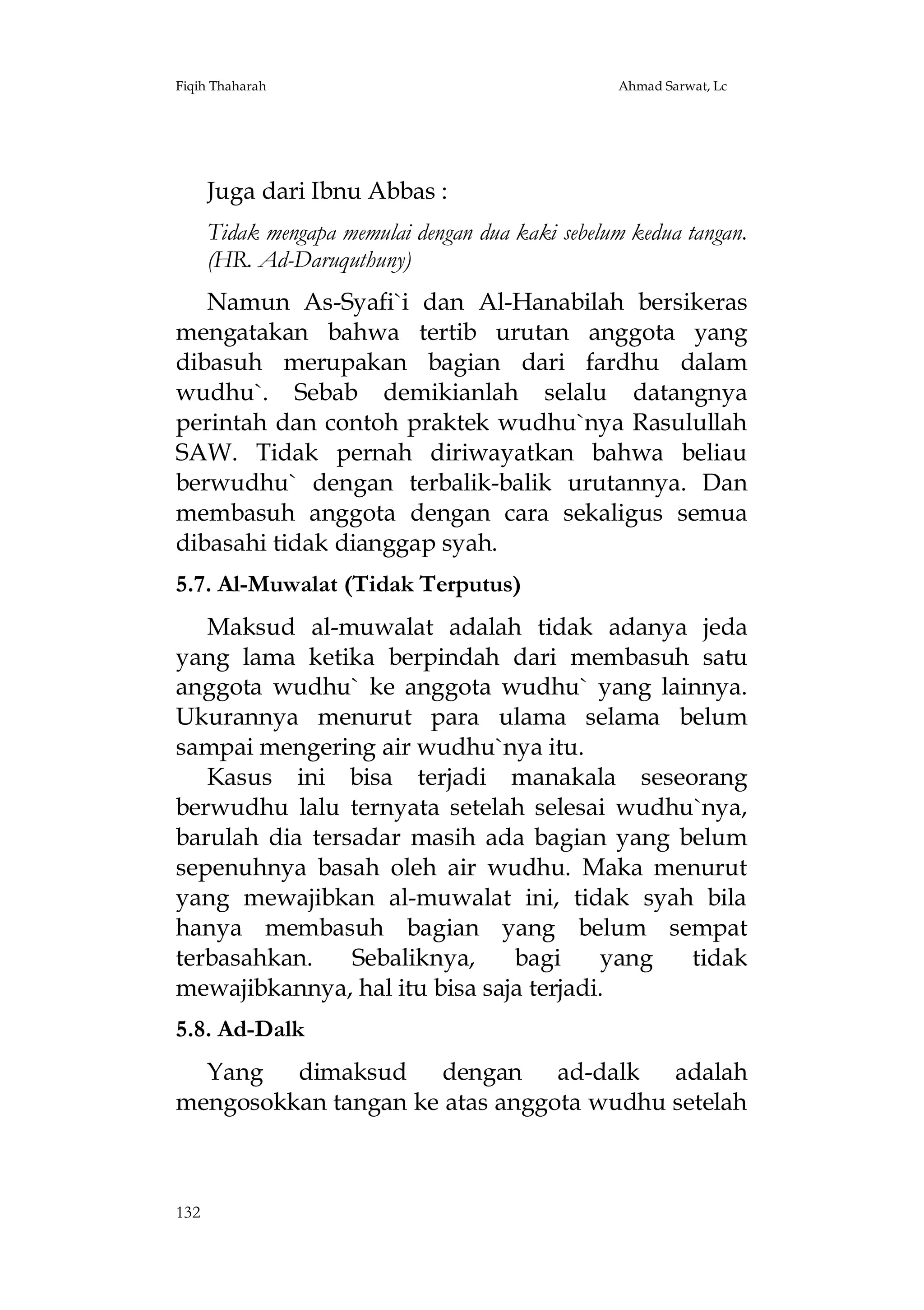 Fiqih Thaharah

Ahmad Sarwat, Lc

Juga dari Ibnu Abbas :
Tidak mengapa memulai dengan dua kaki sebelum kedua tangan.
(HR. Ad-Daruquthuny)
Namun As-Syafi`i dan Al-Hanabilah bersikeras
mengatakan bahwa tertib urutan anggota yang
dibasuh merupakan bagian dari fardhu dalam
wudhu`. Sebab demikianlah selalu datangnya
perintah dan contoh praktek wudhu`nya Rasulullah
SAW. Tidak pernah diriwayatkan bahwa beliau
berwudhu` dengan terbalik-balik urutannya. Dan
membasuh anggota dengan cara sekaligus semua
dibasahi tidak dianggap syah.
5.7. Al-Muwalat (Tidak Terputus)
Maksud al-muwalat adalah tidak adanya jeda
yang lama ketika berpindah dari membasuh satu
anggota wudhu` ke anggota wudhu` yang lainnya.
Ukurannya menurut para ulama selama belum
sampai mengering air wudhu`nya itu.
Kasus ini bisa terjadi manakala seseorang
berwudhu lalu ternyata setelah selesai wudhu`nya,
barulah dia tersadar masih ada bagian yang belum
sepenuhnya basah oleh air wudhu. Maka menurut
yang mewajibkan al-muwalat ini, tidak syah bila
hanya membasuh bagian yang belum sempat
terbasahkan.
Sebaliknya,
bagi
yang
tidak
mewajibkannya, hal itu bisa saja terjadi.
5.8. Ad-Dalk
Yang dimaksud dengan ad-dalk adalah
mengosokkan tangan ke atas anggota wudhu setelah

132

 
